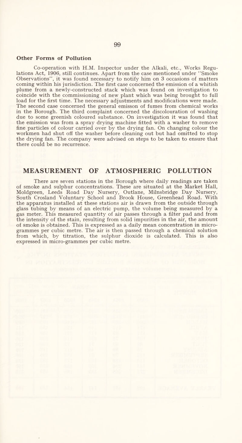 Other Forms of Pollution Co-operation with H.M. Inspector under the Alkali, etc., Works Regu- lations Act, 1906, still continues. Apart from the case mentioned under “Smoke Observations”, it was found necessary to notify him on 3 occasions of matters coming within his jurisdiction. The first case concerned the emission of a whitish plume from a newly-constructed stack which was found on investigation to coincide with the commissioning of new plant which was being brought to full load for the first time. The necessary adjustments and modifications were made. The second case concerned the general emisson of fumes from chemical works in the Borough. The third complaint concerned the discolouration of washing due to some greenish coloured substance. On investigation it was found that the emission was from a spray drying machine fitted with a washer to remove fine particles of colour carried over by the drying fan. On changing colour the workmen had shut off the washer before cleaning out but had omitted to stop the drying fan. The company were advised on steps to be taken to ensure that there could be no recurrence. MEASUREMENT OF ATMOSPHERIC POLLUTION There are seven stations in the Borough where daily readings are taken of smoke and sulphur concentrations. These are situated at the Market Hall, Moldgreen, Leeds Road Day Nursery, Outlane, Milnsbridge Day Nursery, South Crosland Voluntary School and Brook House, Greenhead Road. With the apparatus installed at these stations air is drawn from the outside through glass tubing by means of an electric pump, the volume being measured by a gas meter. This measured quantity of air passes through a filter pad and from the intensity of the stain, resulting from solid impurities in the air, the amount of smoke is obtained. This is expressed as a daily mean concentration in micro- grammes per cubic metre. The air is then passed through a chemical solution from which, by titration, the sulphur dioxide is calculated. This is also expressed in micro-grammes per cubic metre.