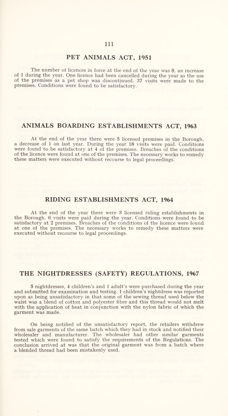 PET ANIMALS ACT, 1951 The number of licences in force at the end of the year was 8, an increase of 1 during the year. One licence had been cancelled during the year as the use of the premises as a pet shop was discontinued. 37 visits were made to the premises. Conditions were found to be satisfactory. ANIMALS BOARDING ESTABLISHMENTS ACT, 1963 At the end of the year there were 5 licensed premises in the Borough, a decrease of 1 on last year. During the year 18 visits were paid. Conditions were found to be satisfactory at 4 of the premises. Breaches of the conditions of the licence were found at one of the premises. The necessary works to remedy these matters were executed without recourse to legal proceedings. RIDING ESTABLISHMENTS ACT, 1964 At the end of the year there were 3 licensed riding establishments in the Borough. 6 visits were paid during the year. Conditions were found to be satisfactory at 2 premises. Breaches of the conditions of the licence were found at one of the premises. The necessary works to remedy these matters were executed without recourse to legal proceedings. THE NIGHTDRESSES (SAFETY) REGULATIONS, 1967 5 nightdresses, 4 children’s and 1 adult’s were purchased during the year and submitted for examination and testing. 1 children’s nightdress was reported upon as being unsatisfactory in that some of the sewing thread used below the waist was a blend of cotton and polyester fibre and this thread would not melt with the application of heat in conjunction with the nylon fabric of which the garment was made. On being notified of the unsatisfactory report, the retailers withdrew from sale garments of the same batch which they had in stock and notified their wholesaler and manufacturer. The wholesaler had other similar garments tested which were found to satisfy the requirements of the Regulations. The conclusion arrived at was that the original garment was from a batch where a blended thread had been mistakenly used.