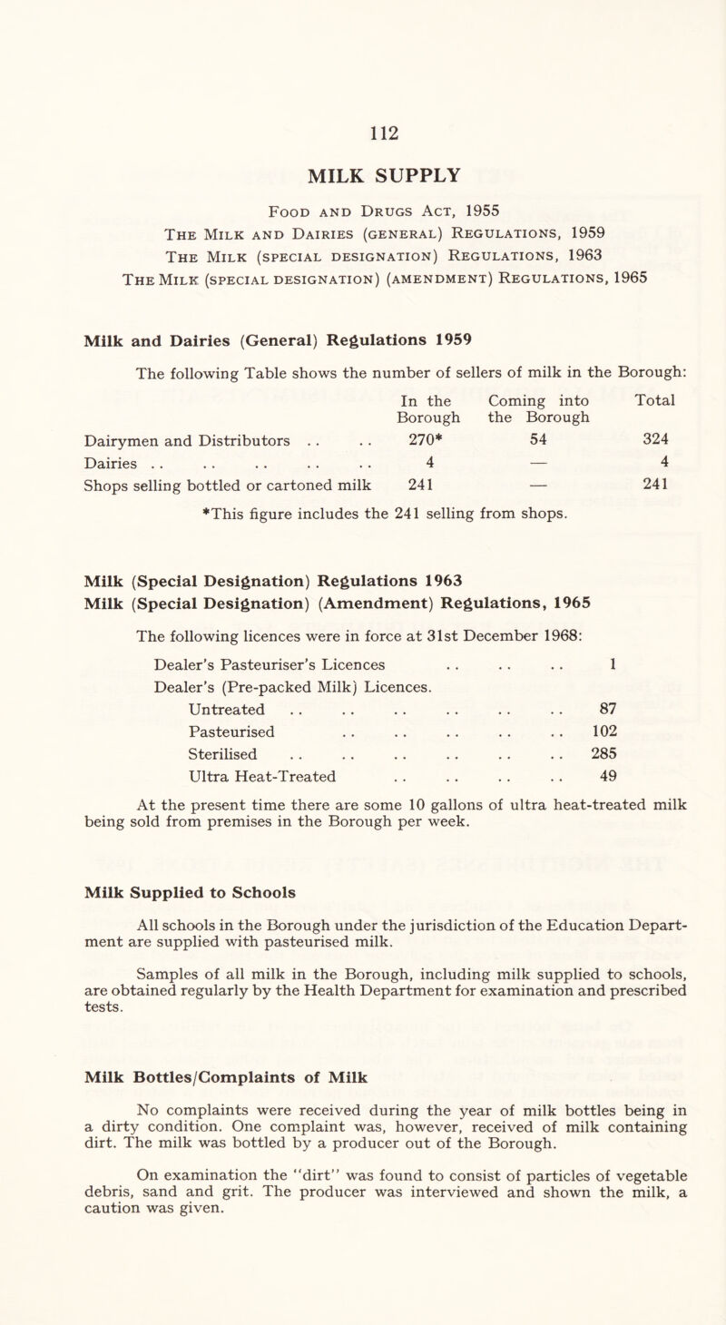 MILK SUPPLY Food and Drugs Act, 1955 The Milk and Dairies (general) Regulations, 1959 The Milk (special designation) Regulations, 1963 The Milk (special designation) (amendment) Regulations, 1965 Milk and Dairies (General) Regulations 1959 The following Table shows the number of sellers of milk in the Borough: In the Borough Coming into the Borough Total Dairymen and Distributors 270* 54 324 Dairies 4 — 4 Shops selling bottled or cartoned milk 241 — 241 *This figure includes the 241 selling from shops. Milk (Special Designation) Regulations 1963 Milk (Special Designation) (Amendment) Regulations, 1965 The following licences were in force at 31st December 1968: Dealer’s Pasteuriser's Licences . . . . . . 1 Dealer’s (Pre-packed Milk) Licences. Untreated . . . . . . . . . . . . 87 Pasteurised . . . . . . . . . . 102 Sterilised . . . . . . . . .. . . 285 Ultra Heat-Treated . . . . . . . . 49 At the present time there are some 10 gallons of ultra heat-treated milk being sold from premises in the Borough per week. Milk Supplied to Schools All schools in the Borough under the jurisdiction of the Education Depart- ment are supplied with pasteurised milk. Samples of all milk in the Borough, including milk supplied to schools, are obtained regularly by the Health Department for examination and prescribed tests. Milk Bottles/Complaints of Milk No complaints were received during the year of milk bottles being in a dirty condition. One complaint was, however, received of milk containing dirt. The milk was bottled by a producer out of the Borough. On examination the “dirt” was found to consist of particles of vegetable debris, sand and grit. The producer was interviewed and shown the milk, a caution was given.