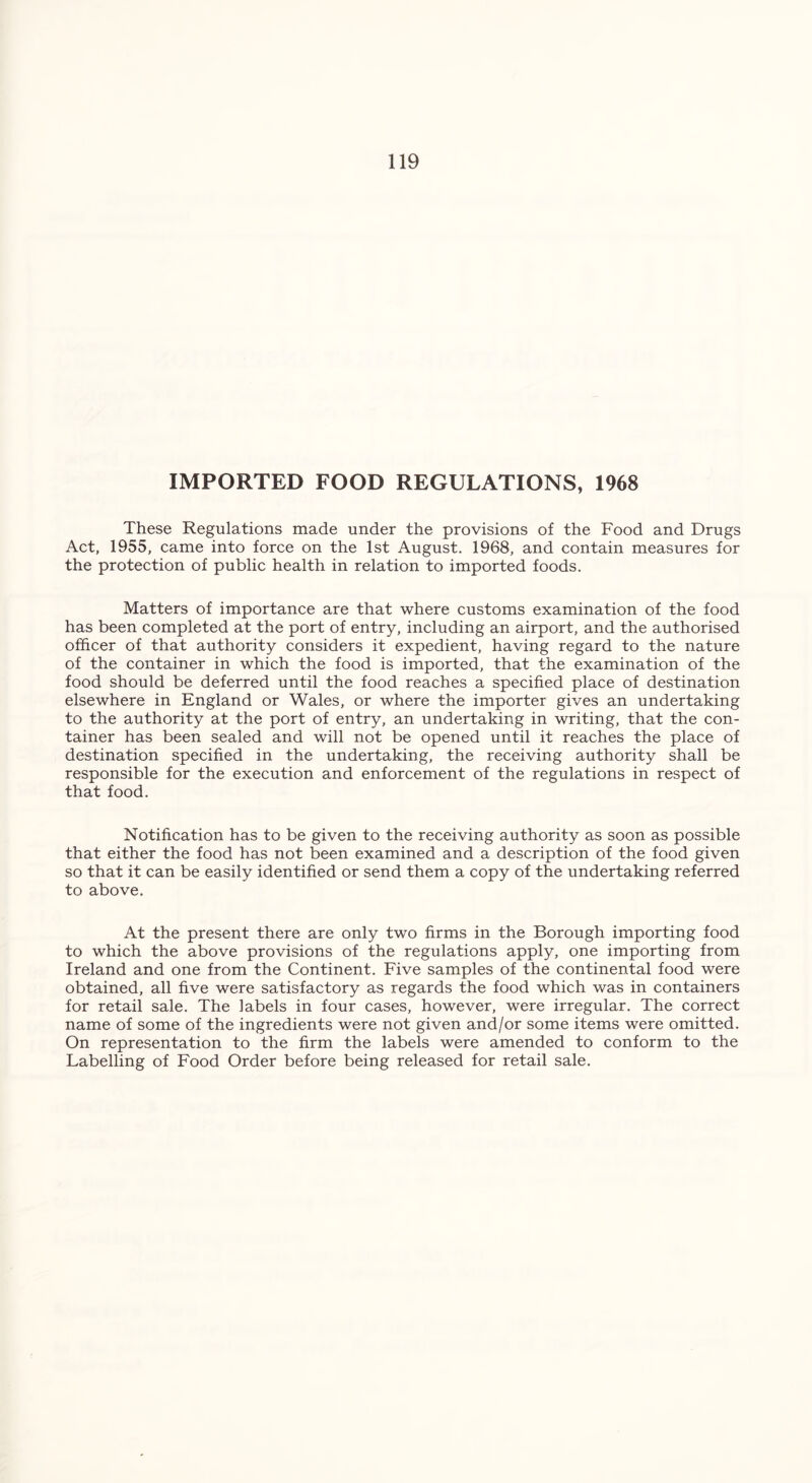 IMPORTED FOOD REGULATIONS, 1968 These Regulations made under the provisions of the Food and Drugs Act, 1955, came into force on the 1st August. 1968, and contain measures for the protection of public health in relation to imported foods. Matters of importance are that where customs examination of the food has been completed at the port of entry, including an airport, and the authorised officer of that authority considers it expedient, having regard to the nature of the container in which the food is imported, that the examination of the food should be deferred until the food reaches a specified place of destination elsewhere in England or Wales, or where the importer gives an undertaking to the authority at the port of entry, an undertaking in writing, that the con- tainer has been sealed and will not be opened until it reaches the place of destination specified in the undertaking, the receiving authority shall be responsible for the execution and enforcement of the regulations in respect of that food. Notification has to be given to the receiving authority as soon as possible that either the food has not been examined and a description of the food given so that it can be easily identified or send them a copy of the undertaking referred to above. At the present there are only two firms in the Borough importing food to which the above provisions of the regulations apply, one importing from Ireland and one from the Continent. Five samples of the continental food were obtained, all five were satisfactory as regards the food which was in containers for retail sale. The labels in four cases, however, were irregular. The correct name of some of the ingredients were not given and/or some items were omitted. On representation to the firm the labels were amended to conform to the Labelling of Food Order before being released for retail sale.