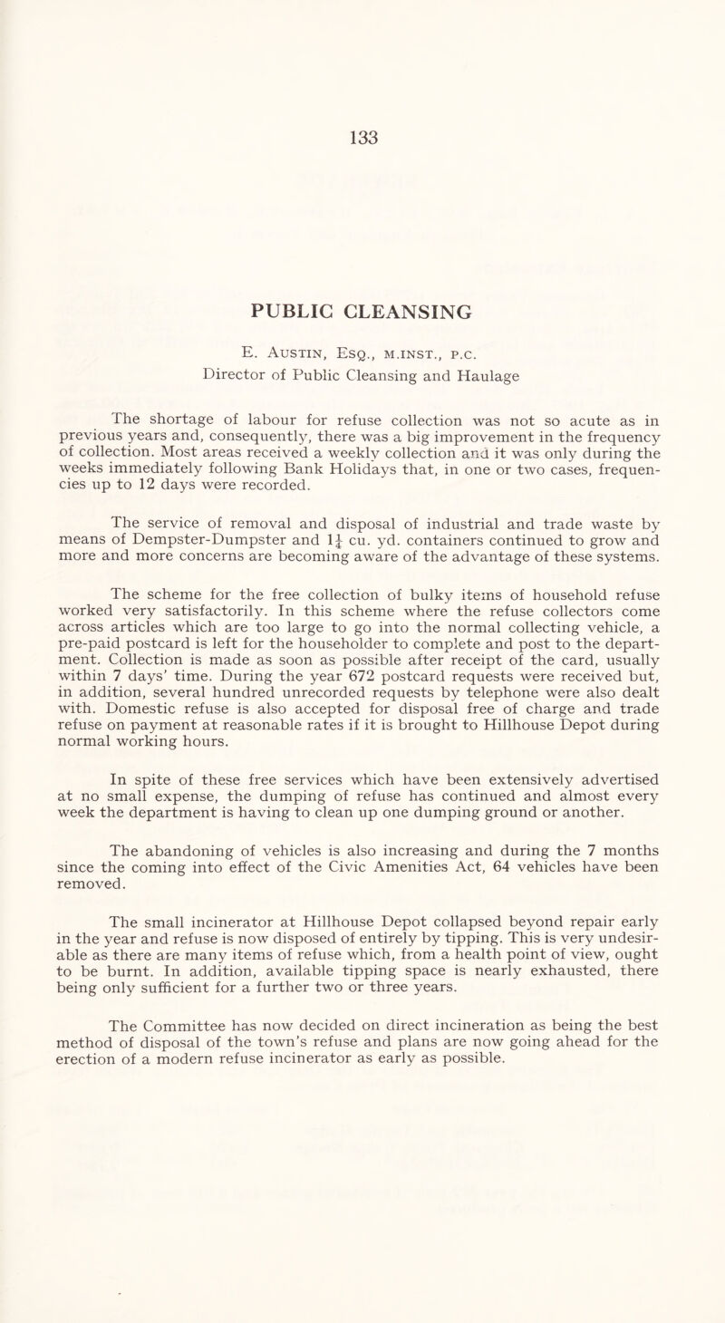 PUBLIC CLEANSING E. Austin, Esq., m.inst., p.c. Director of Public Cleansing and Haulage The shortage of labour for refuse collection was not so acute as in previous years and, consequently, there was a big improvement in the frequency of collection. Most areas received a weekly collection and it was only during the weeks immediately following Bank Holidays that, in one or two cases, frequen- cies up to 12 days were recorded. The service of removal and disposal of industrial and trade waste by means of Dempster-Dumpster and 1J cu- yd- containers continued to grow and more and more concerns are becoming aware of the advantage of these systems. The scheme for the free collection of bulky items of household refuse worked very satisfactorily. In this scheme where the refuse collectors come across articles which are too large to go into the normal collecting vehicle, a pre-paid postcard is left for the householder to complete and post to the depart- ment. Collection is made as soon as possible after receipt of the card, usually within 7 days’ time. During the year 672 postcard requests were received but, in addition, several hundred unrecorded requests by telephone were also dealt with. Domestic refuse is also accepted for disposal free of charge and trade refuse on payment at reasonable rates if it is brought to Hillhouse Depot during normal working hours. In spite of these free services which have been extensively advertised at no small expense, the dumping of refuse has continued and almost every week the department is having to clean up one dumping ground or another. The abandoning of vehicles is also increasing and during the 7 months since the coming into effect of the Civic Amenities Act, 64 vehicles have been removed. The small incinerator at Hillhouse Depot collapsed beyond repair early in the year and refuse is now disposed of entirely by tipping. This is very undesir- able as there are many items of refuse which, from a health point of view, ought to be burnt. In addition, available tipping space is nearly exhausted, there being only sufficient for a further two or three years. The Committee has now decided on direct incineration as being the best method of disposal of the town’s refuse and plans are now going ahead for the erection of a modern refuse incinerator as early as possible.