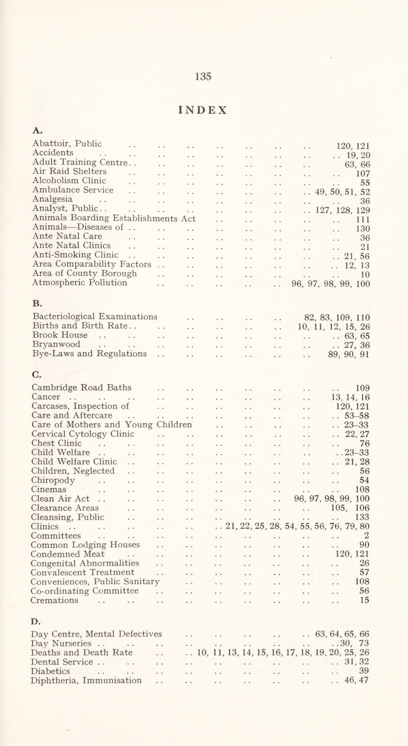 INDEX A. Abattoir, Public Accidents Adult Training Centre Air Raid Shelters Alcoholism Clinic Ambulance Service Analgesia Analyst, Public. . Animals Boarding Establishments Ac Animals—Diseases of Ante Natal Care Ante Natal Clinics Anti-Smoking Clinic Area Comparability Factors Area of County Borough Atmospheric Pollution B. Bacteriological Examinations Births and Birth Rate. . Brook House Bryanwood Bye-Laws and Regulations C. Cambridge Road Baths Cancer Carcases, Inspection of Care and Aftercare Care of Mothers and Young Children Cervical Cytology Clinic Chest Clinic Child Welfare Child Welfare Clinic Children, Neglected Chiropody Cinemas Clean Air Act Clearance Areas Cleansing, Public Clinics Committees Common Lodging Houses Condemned Meat Congenital Abnormalities Convalescent Treatment Conveniences, Public Sanitary Co-ordinating Committee Cremations 96, 120, 121 .. 19,20 63, 66 107 55 49, 50, 51, 52 36 127, 128, 129 111 130 36 21 . . 21, 56 . . 12, 13 10 97, 98, 99, 100 82, 83, 109, 110 10, 11, 12, 15, 26 . . 63, 65 . . 27, 36 89, 90, 91 109 13. 14, 16 120, 121 . . 53-58 .. 23-33 . . 22, 27 76 ..23-33 96 21, 28 56 54 108 97, 98, 99, 100 105, 106 133 21, 22, 25, 28, 54, 55, 56, 76, 79, 80 2 90 120,121 26 57 108 56 15 D. Day Centre, Mental Defectives . . . . . . . . . . 63, 64, 65, 66 Day Nurseries . . . . . . . . . . . . . . . . . .30, 73 Deaths and Death Rate . . . . 10, 11, 13, 14, 15, 16, 17, 18, 19, 20, 25, 26 Dental Service . . . . . . . . . . . . . . . . . . 31, 32 Diabetics . . . . . . . . . . . . . . . . . . 39 Diphtheria, Immunisation . . . . . . . . . . . . . . 46, 47