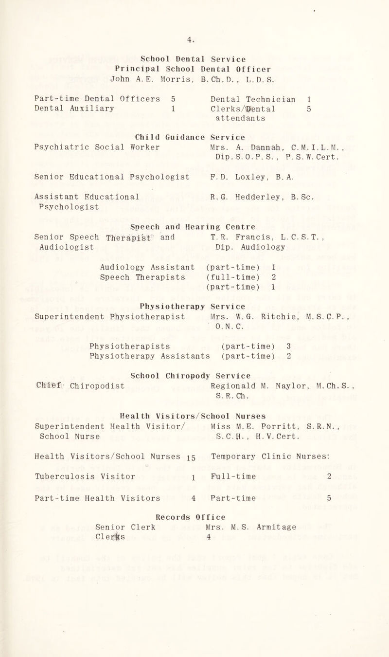 School Dental Service Principal School Dental Officer John A. E. Morris, B. Ch.D. , L. DoS. Part-time Dental Officers 5 Dental Auxiliary 1 Dental Technician 1 Clerks/'Pent al 5 attendants Child Psychiatric Social Worker Guidance Service Mrs. A. Dannah, C.M. I.L.M. , Dip, S.O.P. S. , P.S.W. Cert. Senior Educational Psychologist P.D. Loxley, B. A. Assistant Educational R.G. Hedderley, B.Sc. Psychologist Senior Speech Audiologist Speech and Hearing Centre Therapist' and T. R. Francis, L.C. S.T. , Dip. Audiology Audiology Assistant (part-time) 1 Speech Therapists (full-time) 2 (part-time) 1 Physiotherapy Service Superintendent Physiotherapist Mrs. W.G. Ritchie, M.S.C.P. O.N. C. Physiotherapists (part-time) 3 Physiotherapy Assistants (part-time) 2 Chief Chiropodist School Chiropody Service Regionald S. R. Ch. Naylor, M.Ch.S Health Visitors/School Nurses Superintendent Health Visitor/ Miss M,E. Porritt, School Nurse S. C.H., H.V.Cert. S. R. N, , Health Visitors/School Nurses 15 Tuberculosis Visitor 1 Part-time Health Visitors 4 Temporary Clinic Nurses: Full-time 2 Part-time 5 Records Office Mrs. M.S. Armit age 4 Senior Clerk Cl er'ks