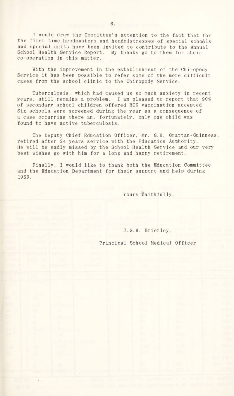 I would draw the Committee’s attention to the fact that for the first time headmasters and headmistresses of special schools and special units have been invited to contribute to the Annual School Health Service Report, My thanks go to them for their co-operation in this matter. With the improvement in the establishment of the Chiropody Service it has been possible to refer some of the more difficult cases from the school clinic to the Chiropody Service. Tuberculosis, which had caused us so much anxiety in recent years, still remains a problem. I am pleased to report that 90% of secondary school children offered BCG vaccination accepted. Six schools were screened during the year as a consequence of a case occurring there an, fortunately, only one child was found to have active tuberculosis. The Deputy Chief Education Officer, Mr. G.H, Grattan-Guinness, retired after 24 years service with the Education Authority, He will be sadly missed by the School Health Service and our very best wishes go with him for a long and happy retirement. Finally, I would like to thank both the Education Committee and the Education Department for their support and help during 1969. Yours faithfully, J, S,W. Brier ley, Principal School Medical Officer
