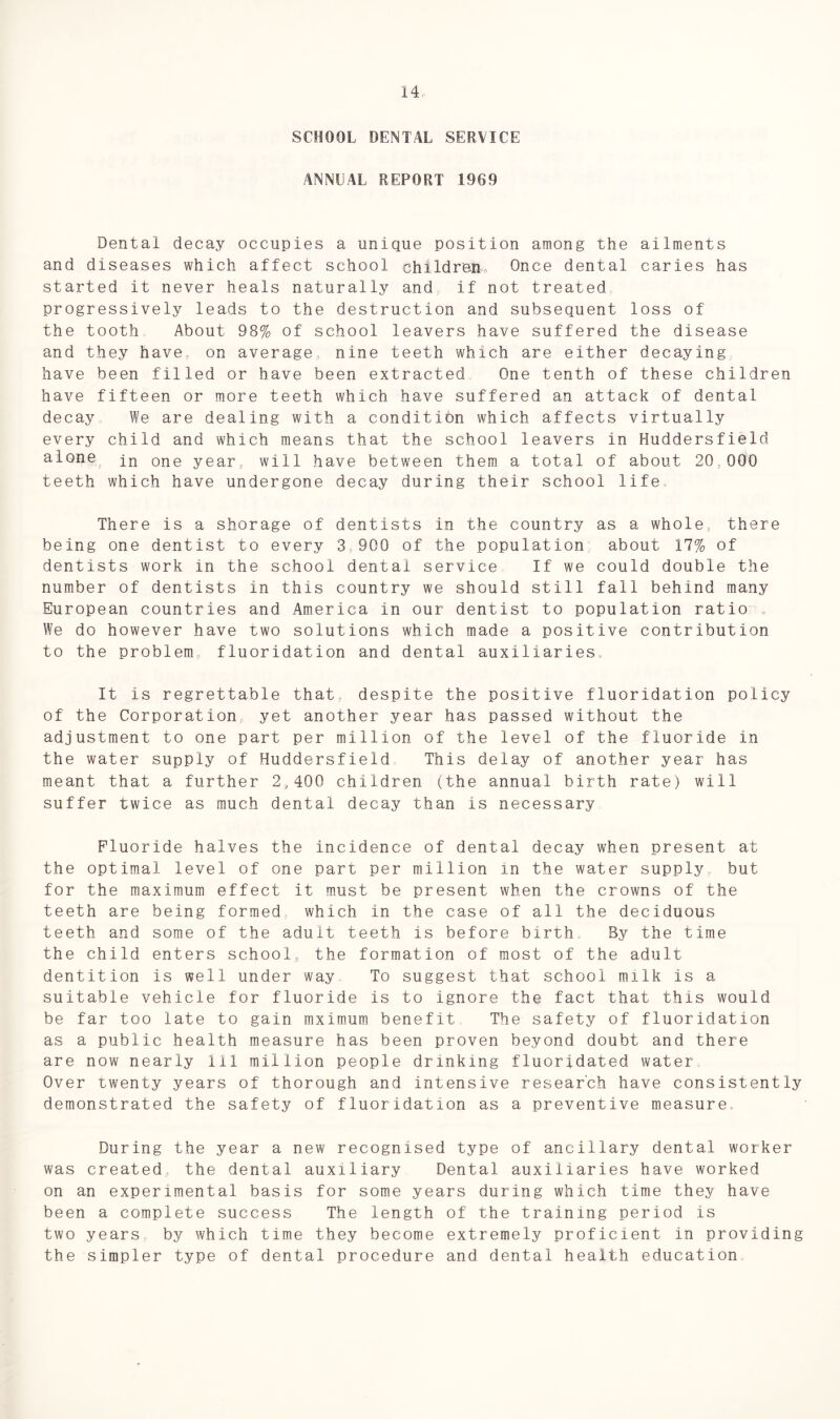 SCHOOL DENTAL SERVICE ANNEAL REPORT 1969 Dental decay occupies a unique position among the ailments and diseases which affect school children. Once dental caries has started it never heals naturally and if not treated progressively leads to the destruction and subsequent loss of the tooth About 98% of school leavers have suffered the disease and they have on average, nine teeth which are either decaying have been filled or have been extracted One tenth of these children have fifteen or more teeth which have suffered an attack of dental decay We are dealing with a condition which affects virtually every child and which means that the school leavers in Huddersfield alone j_n 0ne year, will have between them a total of about 20,000 teeth which have undergone decay during their school life There is a shorage of dentists in the country as a whole, there being one dentist to every 3 900 of the population about 17% of dentists work in the school dental service If we could double the number of dentists in this country we should still fall behind many European countries and America in our dentist to population ratio . We do however have two solutions which made a positive contribution to the problem fluoridation and dental auxiliaries It is regrettable that despite the positive fluoridation policy of the Corporation yet another year has passed without the adjustment to one part per million of the level of the fluoride in the water supply of Huddersfield This delay of another year has meant that a further 2,400 children (the annual birth rate) will suffer twice as much dental decay than is necessary Fluoride halves the incidence of dental decay when present at the optimal level of one part per million in the water supply but for the maximum effect it must be present when the crowns of the teeth are being formed which in the case of all the deciduous teeth and some of the adult teeth is before birth By the time the child enters school, the formation of most of the adult dentition is well under way To suggest that school milk is a suitable vehicle for fluoride is to ignore the fact that this would be far too late to gain mximum benefit The safety of fluoridation as a public health measure has been proven beyond doubt and there are now nearly 111 million people drinking fluoridated water Over twenty years of thorough and intensive research have consistently demonstrated the safety of fluoridation as a preventive measure. During the year a new recognised type of ancillary dental worker was created., the dental auxiliary Dental auxiliaries have worked on an experimental basis for some years during which time they have been a complete success The length of the training period is two years by which time they become extremely proficient in providing the simpler type of dental procedure and dental health education
