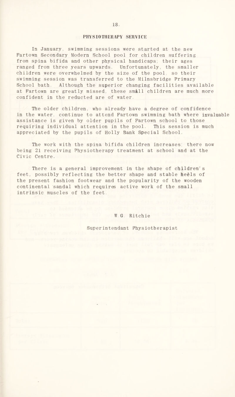 18c PHYSIOTHERAPY SERVICE In January swimming sessions were started at the new Partown Secondary Modern School pool for children suffering from spina bifida and other physical handicaps; their ages ranged from three years upwards. Unfortunately, the smaller children were overwhelmed by the size of the pool so their swimming session was transferred to the Milnsbridge Primary School bath Although the superior changing facilities available at Partown are greatly missed these small children are much more confident in the reducted are of water The older children, who already have a degree of confidence in the water continue to attend Partown swimming bath where invaluable assistance is given by older pupils of Partown school to those requiring individual attention in the pool This session is much appreciated by the pupils of Holly Bank Special School. The work with the spina bifida children increases there now being 21 receiving Physiotherapy treatment at school and at the Civic Centre. There is a general improvement in the shape of children- s feet, possibly reflecting the better shape and stable hebls of the present fashion footwear and the popularity of the wooden continental sandal which requires active work of the small intrinsic muscles of the feet W G Ritchie Superintendant Physiotherapist