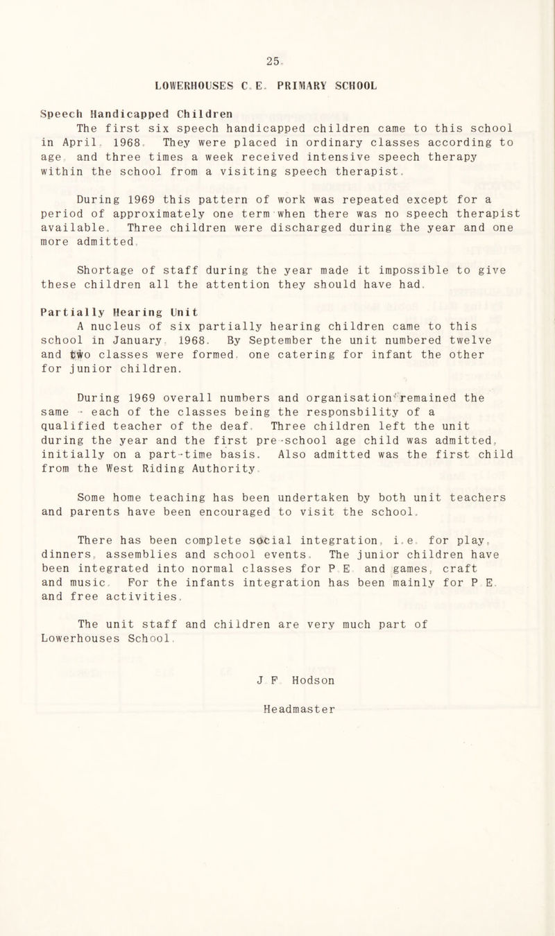 LOWERHOUSES C„ E. PRIMARY SCHOOL Speech Handicapped Children The first six speech handicapped children came to this school in April 1968, They were placed in ordinary classes according to age and three times a week received intensive speech therapy within the school from a visiting speech therapist. During 1969 this pattern of work was repeated except for a period of approximately one term when there was no speech therapist available. Three children were discharged during the year and one more admitted. Shortage of staff during the year made it impossible to give these children all the attention they should have had. Partially Hearing Unit A nucleus of six partially hearing children came to this school in January 1968, By September the unit numbered twelve and tWo classes were formed, one catering for infant the other for junior children. During 1969 overall numbers and organisation-remained the same - each of the classes being the responsbility of a qualified teacher of the deaf. Three children left the unit during the year and the first pre-school age child was admitted, initially on a part-time basis. Also admitted was the first child from the West Riding Authority Some home teaching has been undertaken by both unit teachers and parents have been encouraged to visit the school. There has been complete social integration. i,e. for play, dinners, assemblies and school events. The junior children have been integrated into normal classes for P E and games, craft and music. For the infants integration has been mainly for P E, and free activities. The unit staff and children are very much part of Lowerhouses School J F Hodson