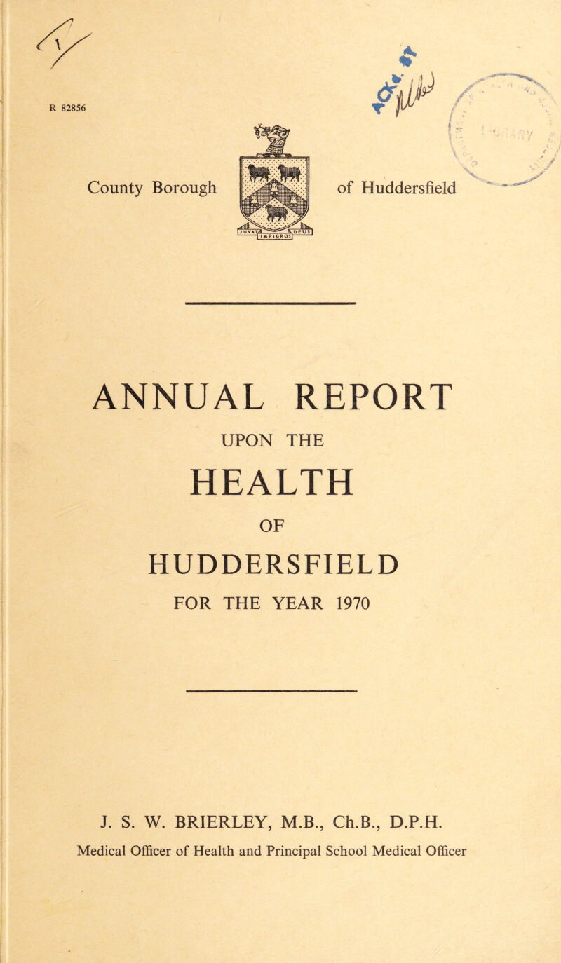 ANNUAL REPORT UPON THE HEALTH OF HUDDERSFIELD FOR THE YEAR 1970 J. S. W. BRIERLEY, M.B., Ch.B., D.P.H. Medical Officer of Health and Principal School Medical Officer