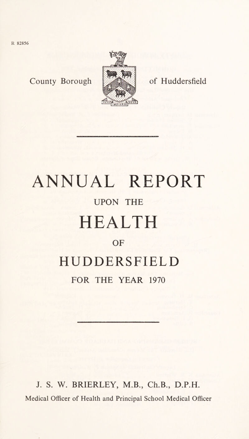 ANNUAL REPORT UPON THE HEALTH OF HUDDERSFIELD FOR THE YEAR 1970 J. S. W. BRIERLEY, M.B., Ch.B., D.P.H. Medical Officer of Health and Principal School Medical Officer