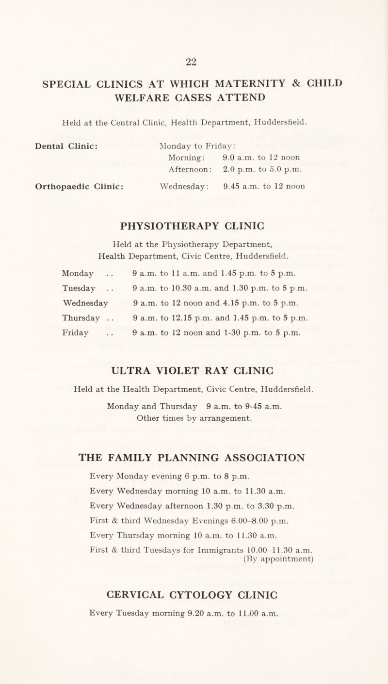 SPECIAL CLINICS AT WHICH MATERNITY & CHILD WELFARE CASES ATTEND Held at the Central Clinic, Health Department, Huddersfield. Dental Clinic: Monday to Friday: Morning: 9.0 a.m. to 12 noon Afternoon: 2.0 p.m. to 5.0 p.m. Orthopaedic Clinic: Wednesday: 9.45 a.m. to 12 noon PHYSIOTHERAPY CLINIC Held at the Physiotherapy Department, Health Department, Civic Centre, Huddersfield. Monday Tuesday Wednesday Thursday . . Friday 9 a.m. to 11 a.m. and 1.45 p.m. to 5 p.m. 9 a.m. to 10.30 a.m. and 1.30 p.m. to 5 p.m. 9 a.m. to 12 noon and 4.15 p.m. to 5 p.m. 9 a.m. to 12.15 p.m. and 1.45 p.m. to 5 p.m. 9 a.m. to 12 noon and 1-30 p.m. to 5 p.m. ULTRA VIOLET RAY CLINIC Held at the Health Department, Civic Centre, Huddersfield. Monday and Thursday 9 a.m. to 9-45 a.m. Other times by arrangement. THE FAMILY PLANNING ASSOCIATION Every Monday evening 6 p.m. to 8 p.m. Every Wednesday morning 10 a.m. to 11.30 a.m. Every Wednesday afternoon 1.30 p.m. to 3.30 p.m. First & third Wednesday Evenings 6.00-8.00 p.m. Every Thursday morning 10 a.m. to 11.30 a.m. First & third Tuesdays for Immigrants 10.00-11.30 a.m. (By appointment) CERVICAL CYTOLOGY CLINIC Every Tuesday morning 9.20 a.m. to 11.00 a.m.