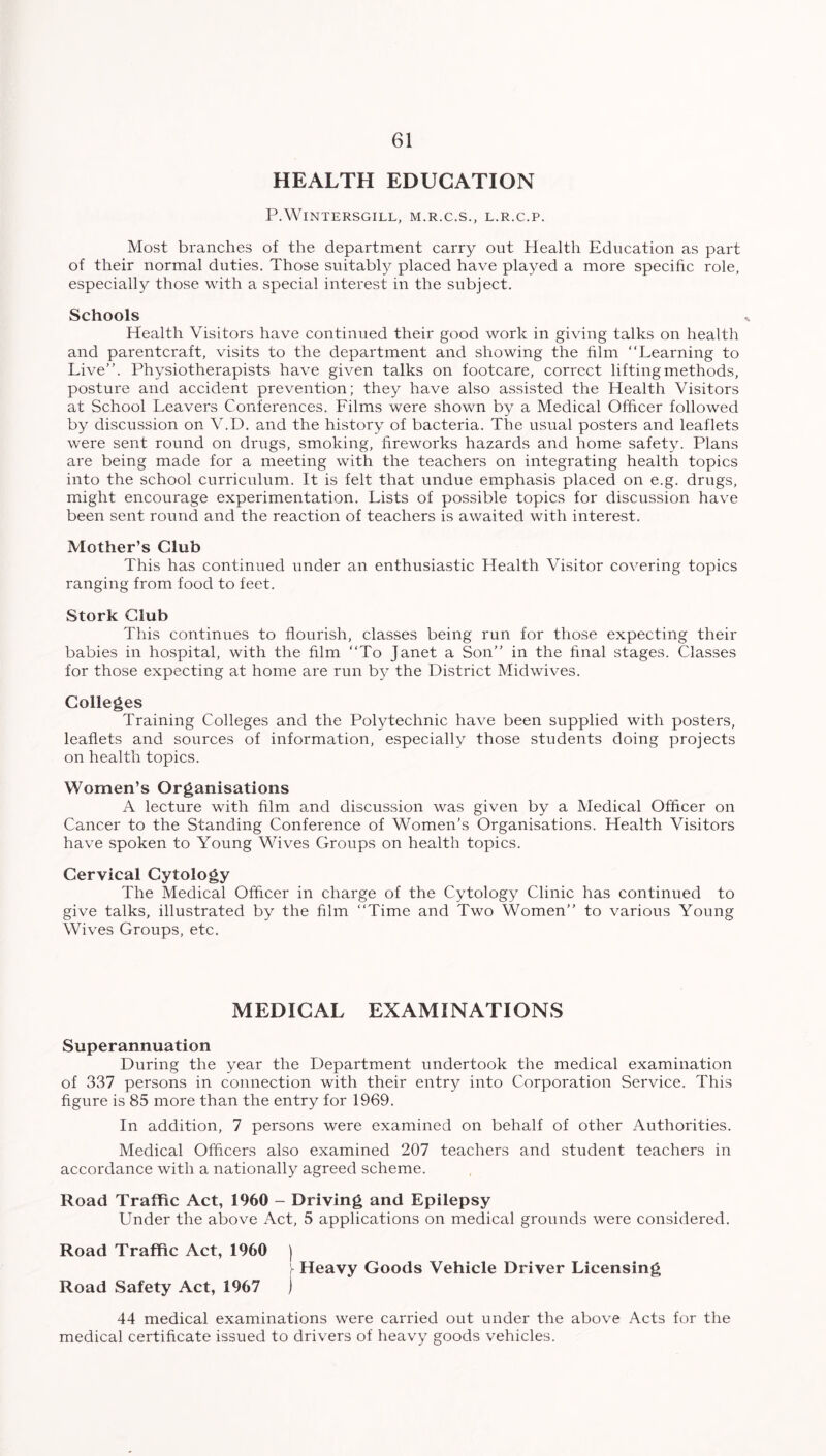 HEALTH EDUCATION P.WlNTERSGILL, M.R.C.S., L.R.C.P. Most branches of the department carry out Health Education as part of their normal duties. Those suitably placed have played a more specific role, especially those with a special interest in the subject. Schools Health Visitors have continued their good work in giving talks on health and parentcraft, visits to the department and showing the film “Learning to Live’’. Physiotherapists have given talks on footcare, correct lifting methods, posture and accident prevention; they have also assisted the Health Visitors at School Leavers Conferences. Films were shown by a Medical Officer followed by discussion on V.D. and the history of bacteria. The usual posters and leaflets were sent round on drugs, smoking, fireworks hazards and home safety. Plans are being made for a meeting with the teachers on integrating health topics into the school curriculum. It is felt that undue emphasis placed on e.g. drugs, might encourage experimentation. Lists of possible topics for discussion have been sent round and the reaction of teachers is awaited with interest. Mother’s Club This has continued under an enthusiastic Health Visitor covering topics ranging from food to feet. Stork Club This continues to flourish, classes being run for those expecting their babies in hospital, with the film “To Janet a Son” in the final stages. Classes for those expecting at home are run by the District Midwives. Colleges Training Colleges and the Polytechnic have been supplied with posters, leaflets and sources of information, especially those students doing projects on health topics. Women’s Organisations A lecture with film and discussion was given by a Medical Officer on Cancer to the Standing Conference of Women’s Organisations. Health Visitors have spoken to Young Wives Groups on health topics. Cervical Cytology The Medical Officer in charge of the Cytology Clinic has continued to give talks, illustrated by the film “Time and Two Women” to various Young Wives Groups, etc. MEDICAL EXAMINATIONS Superannuation During the year the Department undertook the medical examination of 337 persons in connection with their entry into Corporation Service. This figure is 85 more than the entry for 1969. In addition, 7 persons were examined on behalf of other Authorities. Medical Officers also examined 207 teachers and student teachers in accordance with a nationally agreed scheme. Road Traffic Act, 1960 - Driving and Epilepsy Under the above Act, 5 applications on medical grounds were considered. Road Traffic Act, 1960 ) - Heavy Goods Vehicle Driver Licensing Road Safety Act, 1967 ) 44 medical examinations were carried out under the above Acts for the medical certificate issued to drivers of heavy goods vehicles.