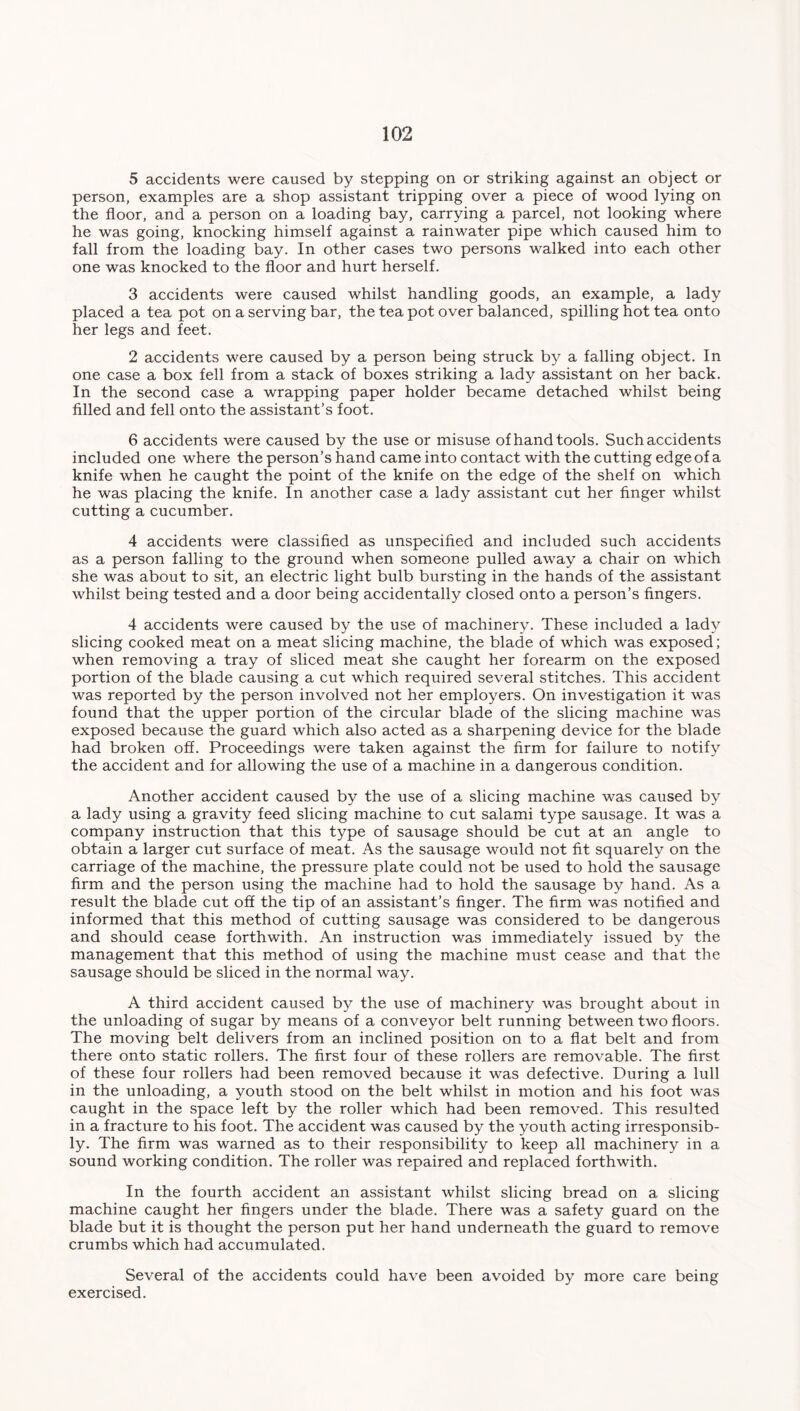 5 accidents were caused by stepping on or striking against an object or person, examples are a shop assistant tripping over a piece of wood lying on the floor, and a person on a loading bay, carrying a parcel, not looking where he was going, knocking himself against a rainwater pipe which caused him to fall from the loading bay. In other cases two persons walked into each other one was knocked to the floor and hurt herself. 3 accidents were caused whilst handling goods, an example, a lady placed a tea pot on a serving bar, the tea pot over balanced, spilling hot tea onto her legs and feet. 2 accidents were caused by a person being struck by a falling object. In one case a box fell from a stack of boxes striking a lady assistant on her back. In the second case a wrapping paper holder became detached whilst being filled and fell onto the assistant’s foot. 6 accidents were caused by the use or misuse of hand tools. Such accidents included one where the person’s hand came into contact with the cutting edge of a knife when he caught the point of the knife on the edge of the shelf on which he was placing the knife. In another case a lady assistant cut her finger whilst cutting a cucumber. 4 accidents were classified as unspecified and included such accidents as a person falling to the ground when someone pulled away a chair on which she was about to sit, an electric light bulb bursting in the hands of the assistant whilst being tested and a door being accidentally closed onto a person’s fingers. 4 accidents were caused by the use of machinery. These included a lady slicing cooked meat on a meat slicing machine, the blade of which was exposed; when removing a tray of sliced meat she caught her forearm on the exposed portion of the blade causing a cut which required several stitches. This accident was reported by the person involved not her employers. On investigation it was found that the upper portion of the circular blade of the slicing machine was exposed because the guard which also acted as a sharpening device for the blade had broken off. Proceedings were taken against the firm for failure to notify the accident and for allowing the use of a machine in a dangerous condition. Another accident caused by the use of a slicing machine was caused by a lady using a gravity feed slicing machine to cut salami type sausage. It was a company instruction that this type of sausage should be cut at an angle to obtain a larger cut surface of meat. As the sausage would not fit squarely on the carriage of the machine, the pressure plate could not be used to hold the sausage firm and the person using the machine had to hold the sausage by hand. As a result the blade cut off the tip of an assistant’s finger. The firm was notified and informed that this method of cutting sausage was considered to be dangerous and should cease forthwith. An instruction was immediately issued by the management that this method of using the machine must cease and that the sausage should be sliced in the normal way. A third accident caused by the use of machinery was brought about in the unloading of sugar by means of a conveyor belt running between two floors. The moving belt delivers from an inclined position on to a flat belt and from there onto static rollers. The first four of these rollers are removable. The first of these four rollers had been removed because it was defective. During a lull in the unloading, a youth stood on the belt whilst in motion and his foot was caught in the space left by the roller which had been removed. This resulted in a fracture to his foot. The accident was caused by the youth acting irresponsib- ly. The firm was warned as to their responsibility to keep all machinery in a sound working condition. The roller was repaired and replaced forthwith. In the fourth accident an assistant whilst slicing bread on a slicing machine caught her fingers under the blade. There was a safety guard on the blade but it is thought the person put her hand underneath the guard to remove crumbs which had accumulated. Several of the accidents could have been avoided by more care being exercised.