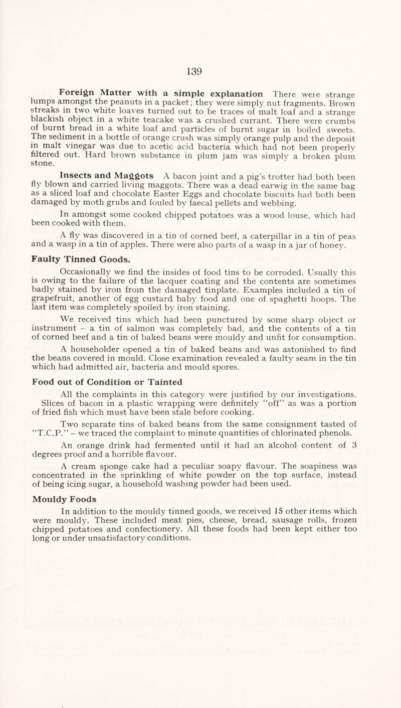 Foreign Matter with a simple explanation There were strange lumps amongst the peanuts in a packet ; they were simply nut fragments. Brown streaks in two white loaves turned out to be traces of malt loaf and a strange blackish object in a white teacake was a crushed currant. There were crumbs of burnt bread in a white loaf and particles of burnt sugar in boiled sweets. The sediment in a bottle of orange crush was simply orange pulp and the deposit in malt vinegar was due to acetic acid bacteria which had not been properly filtered out. Hard brown substance in plum jam was simplv a broken plum stone. Insects and Maggots A bacon joint and a pig’s trotter had both been fly blown and carried living maggots. There was a dead earwig in the same bag as a sliced loaf and chocolate Easter Eggs and chocolate biscuits had both been damaged by moth grubs and fouled by faecal pellets and webbing. In amongst some cooked chipped potatoes was a wood louse, which had been cooked with them. A fly was discovered in a tin of corned beef, a caterpillar in a tin of peas and a wasp in a tin of apples. There were also parts of a wasp in a jar of hone}'. Faulty Tinned Goods. Occasionally we find the insides of food tins to be corroded. Usually this is owing to the failure of the lacquer coating and the contents are sometimes badly stained by iron from the damaged tinplate. Examples included a tin of grapefruit, another of egg custard baby food and one of spaghetti hoops. The last item was completely spoiled by iron staining. We received tins which had been punctured by some sharp object or instrument - a tin of salmon was completely bad, and the contents of a tin of corned beef and a tin of baked beans were mouldy and unlit for consumption. A householder opened a tin of baked beans and was astonished to find the beans covered in mould. Close examination revealed a faulty seam in the tin which had admitted air, bacteria and mould spores. Food out of Condition or Tainted All the complaints in this category were justified by our investigations. Slices of bacon in a plastic wrapping were definitely “off” as was a portion of fried fish which must have been stale before cooking. Two separate tins of baked beans from the same consignment tasted of “T.C.P.” - we traced the complaint to minute quantities of chlorinated phenols. An orange drink had fermented until it had an alcohol content of 3 degrees proof and a horrible flavour. A cream sponge cake had a peculiar soapy flavour. The soapiness was concentrated in the sprinkling of white powder on the top surface, instead of being icing sugar, a household washing powder had been used. Mouldy Foods In addition to the mouldy tinned goods, we received 15 other items which were mouldy. These included meat pies, cheese, bread, sausage rolls, frozen chipped potatoes and confectionery. All these foods had been kept either too long or under unsatisfactory conditions.
