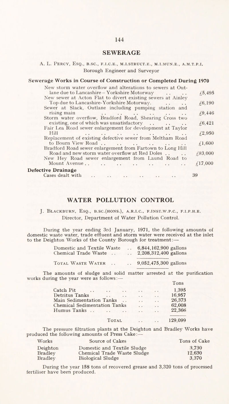 SEWERAGE A. L. Percy, Esq., b.sc., f.i.c.e., m.i.struct.e., m.i.mun.e., a.m.t.p.i. Borough Engineer and Surveyor Sewerage Works in Course of Construction or Completed During 1970 New storm water overflow and alterations to sewers at Out- lane due to Lancashire - Yorkshire Motorway New sewer at Acton Flat to divert existing sewers at Ainley Top due to Lancashire-Yorkshire Motorway. Sewer at Slack, Outlane including pumping station and rising main Storm water overflow, Bradford Road, Shearing Cross two existing, one of which was unsatisfactory Fair Lea Road sewer enlargement for development at Taylor 1 fill •• • • «• . . •• .. .. Replacement of existing defective sewer from Meltham Road to Bourn View Road . . Bradford Road sewer enlargement from Fartown to Long Hill Road and new storm water overflow at Red Doles New Hey Road sewer enlargement from Laund Road to Mount Avenue . . Defective Drainage Cases dealt with £5,495 £6,190 £9,446 £6,421 £2,950 £1.600 ^93,000 ^17,000 WATER POLLUTION CONTROL J. Blackburn, Esq., b.sc.(hons.), a.r.i.c., f.inst.w.p.c., f.i.p.h.e. Director, Department of Water Pollution Control. During the year ending 3rd January, 1971, the following amounts of domestic waste water, trade effluent and storm water were received at the inlet to the Deighton Works of the County Borough for treatment:— Domestic and Textile Waste .. 6,844,162,900 gallons Chemical Trade Waste . . . . 2,208,312,400 gallons Total Waste Water . . . . 9,052,475,300 gallons The amounts of sludge and solid matter arrested at the purification works during the year were as follows:— Tons Catch Pit Detritus Tanks Main Sedimentation Tanks Chemical Sedimentation Tanks Humus Tanks . . 1,395 16,957 26,373 62,008 22,366 Total 129,099 The pressure filtration plants at the Deighton and Bradley Works have produced the following amounts of Press Cake:— Works Source of Cakes Tons of Cake Deighton Bradley Bradley Domestic and Textile Sludge Chemical Trade Waste Sludge Biological Sludge 3,730 12,630 3,370 During the year 158 tons of recovered grease and 3,320 tons of processed fertiliser have been produced.