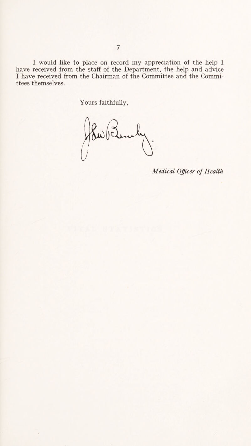 have received from the staff of the Department, the help and advice I have received from the Chairman of the Committee and the Commi- ttees themselves. Yours faithfully, Medical Officer of Health