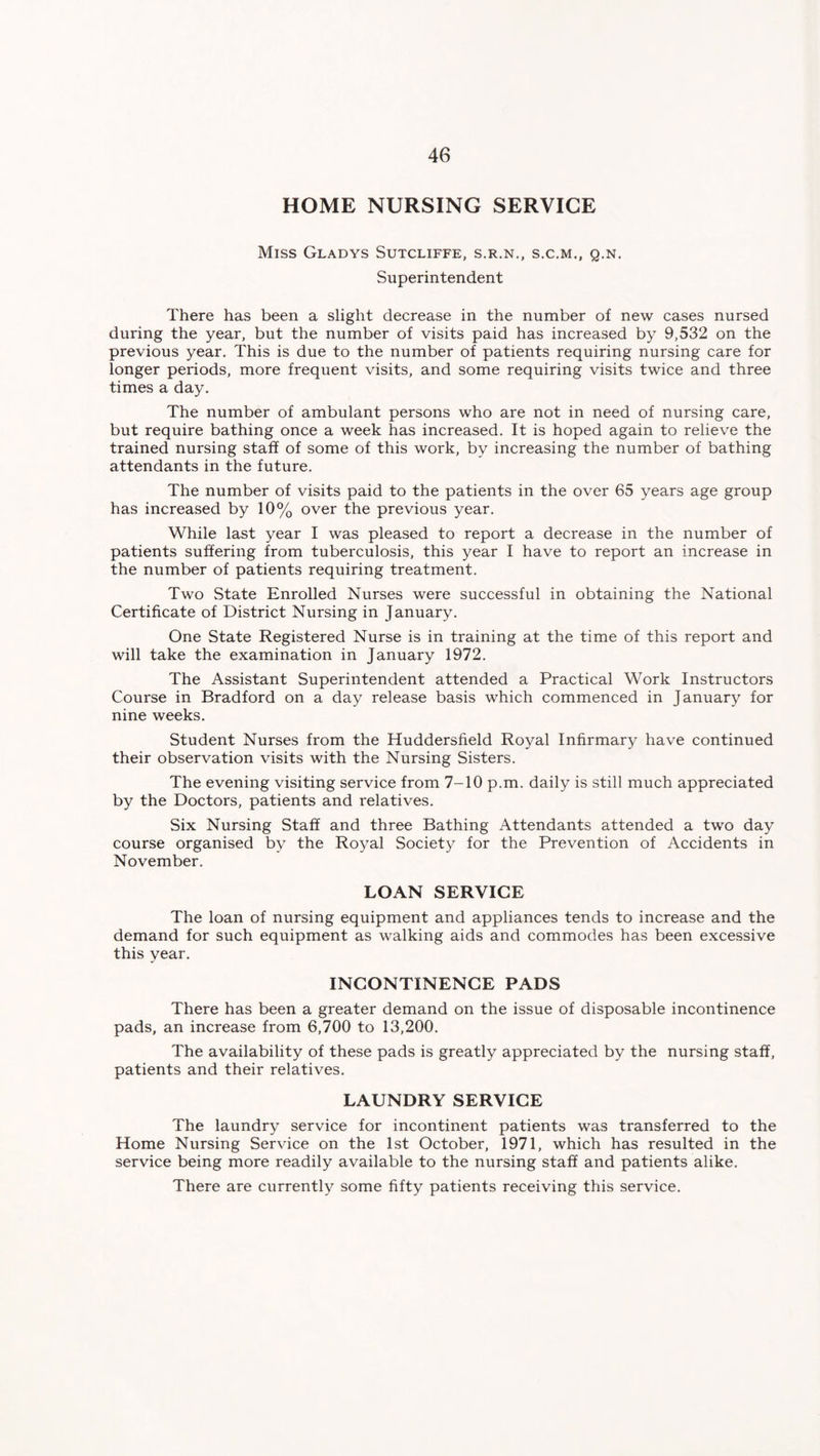 HOME NURSING SERVICE Miss Gladys Sutcliffe, s.r.n., s.c.m., q.n. Superintendent There has been a slight decrease in the number of new cases nursed during the year, but the number of visits paid has increased by 9,532 on the previous year. This is due to the number of patients requiring nursing care for longer periods, more frequent visits, and some requiring visits twice and three times a day. The number of ambulant persons who are not in need of nursing care, but require bathing once a week has increased. It is hoped again to relieve the trained nursing staff of some of this work, by increasing the number of bathing attendants in the future. The number of visits paid to the patients in the over 65 years age group has increased by 10% over the previous year. While last year I was pleased to report a decrease in the number of patients suffering from tuberculosis, this year I have to report an increase in the number of patients requiring treatment. Two State Enrolled Nurses were successful in obtaining the National Certificate of District Nursing in January. One State Registered Nurse is in training at the time of this report and will take the examination in January 1972. The Assistant Superintendent attended a Practical Work Instructors Course in Bradford on a day release basis which commenced in January for nine weeks. Student Nurses from the Huddersfield Royal Infirmary have continued their observation visits with the Nursing Sisters. The evening visiting service from 7-10 p.m. daily is still much appreciated by the Doctors, patients and relatives. Six Nursing Staff and three Bathing Attendants attended a two day course organised by the Royal Society for the Prevention of Accidents in November. LOAN SERVICE The loan of nursing equipment and appliances tends to increase and the demand for such equipment as walking aids and commodes has been excessive this year. INCONTINENCE PADS There has been a greater demand on the issue of disposable incontinence pads, an increase from 6,700 to 13,200. The availability of these pads is greatly appreciated by the nursing staff, patients and their relatives. LAUNDRY SERVICE The laundry service for incontinent patients was transferred to the Home Nursing Service on the 1st October, 1971, which has resulted in the service being more readily available to the nursing staff and patients alike. There are currently some fifty patients receiving this service.