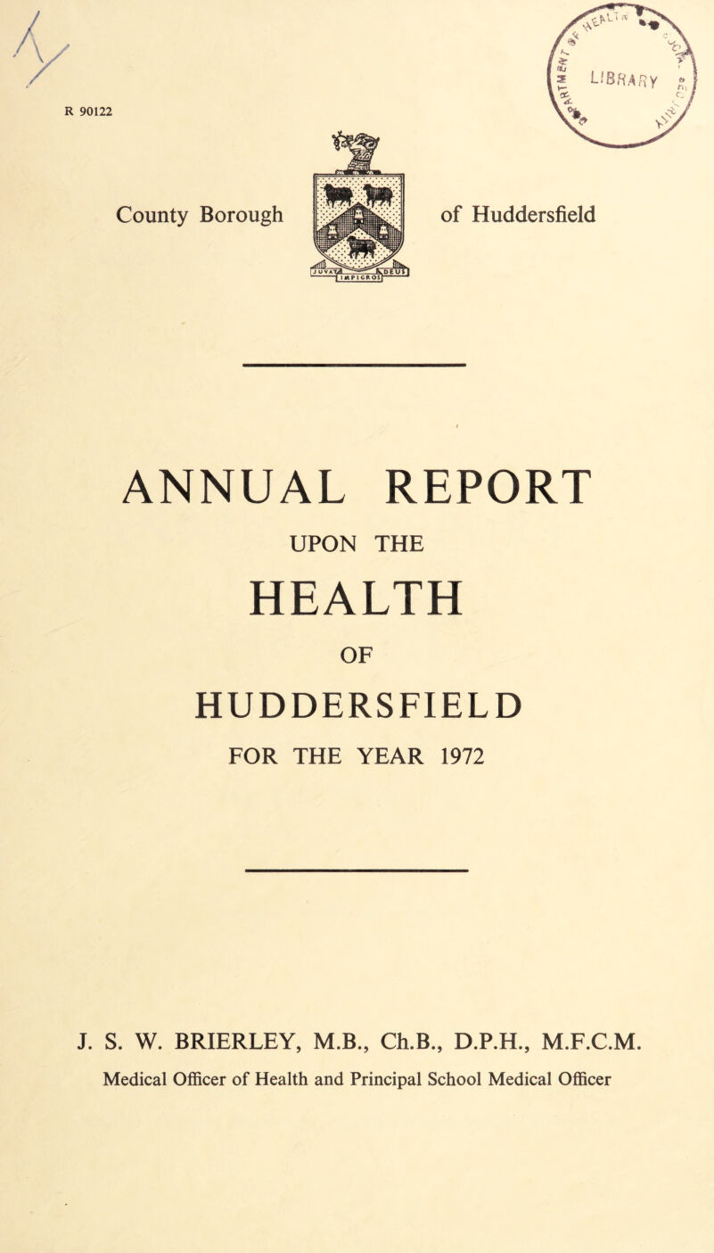 ANNUAL REPORT UPON THE HEALTH OF HUDDERSFIELD FOR THE YEAR 1972 J. S. W. BRIERLEY, M.B., Ch.B., D.P.H., M.F.C.M. Medical Officer of Health and Principal School Medical Officer