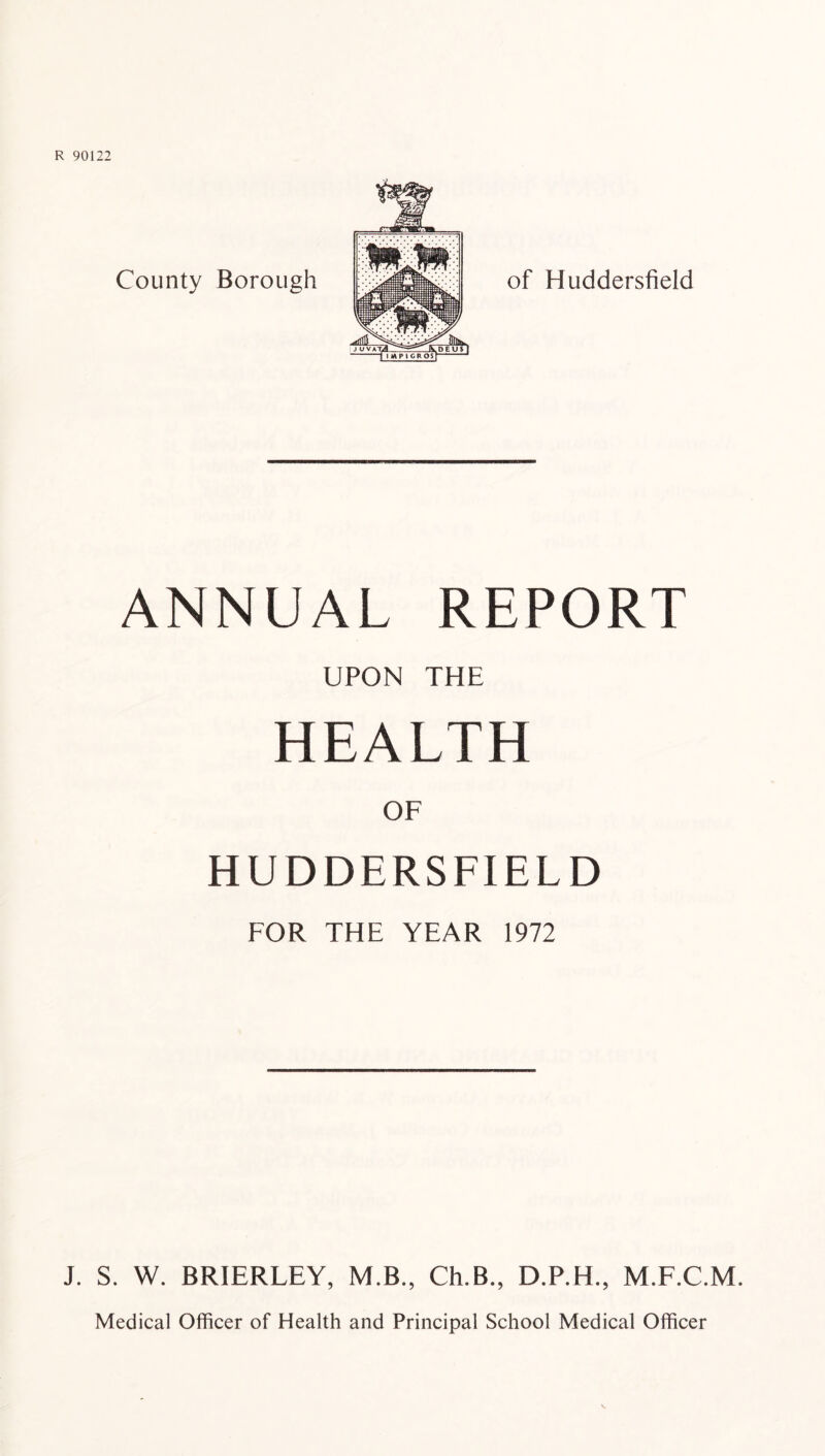 ANNUAL REPORT UPON THE HEALTH OF HUDDERSFIELD FOR THE YEAR 1972 J. S. W. BRIERLEY, M.B., Ch.B., D.P.H., M.F.C.M. Medical Officer of Health and Principal School Medical Officer