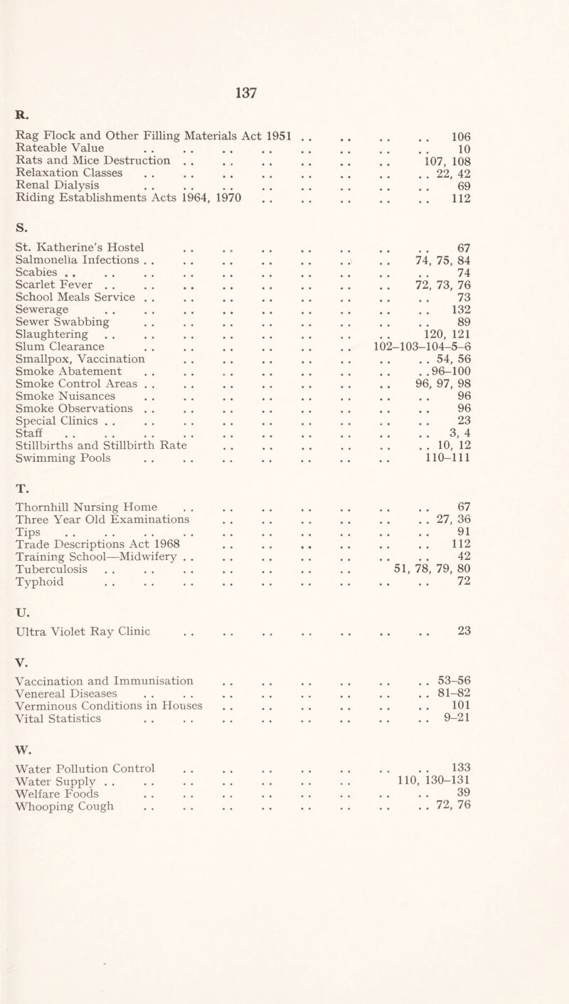 R. Rag Flock and Other Filling Materials Act 1951 106 Rateable Value 10 Rats and Mice Destruction 107, 108 Relaxation Classes . . 22, 42 Renal Dialysis 69 Riding Establishments Acts 1964, 1970 112 S. St. Katherine’s Hostel 67 Salmonella Infections . . . ,\ 74, 75, 84 Scabies . . 74 Scarlet Fever 72, 73, 76 School Meals Service . . 73 Sewerage 132 Sewer Swabbing 89 Slaughtering 120, 121 Slum Clearance 102-103-104-5-6 Smallpox, Vaccination . . 54, 56 Smoke Abatement ..96-100 Smoke Control Areas . . 96, 97, 98 Smoke Nuisances 96 Smoke Observations . . 96 Special Clinics . . 23 Staff . . 3, 4 Stillbirths and Stillbirth Rate . . . . 10, 12 Swimming Pools 110-111 T. Thornhill Nursing Home 67 Three Year Old Examinations . . 27, 36 Tips 91 Trade Descriptions Act 1968 . . 112 Training School—Midwifery 42 Tuberculosis 51, 78, 79, 80 Typhoid 72 U. Ultra Violet Ray Clinic • • • • • • 23 V. Vaccination and Immunisation • e • 0 .. 53-56 Venereal Diseases • • • • 0 0 . . 81-82 Verminous Conditions in Houses • • • • 0 0 101 Vital Statistics • • • • 0 0 .. 9-21 W. Water Pollution Control • • 0 0 133 Water Supply • . • • © • 110, 130-131 Welfare Foods • • • • • # 39 Whooping Cough • • • • • • . . 72, 76