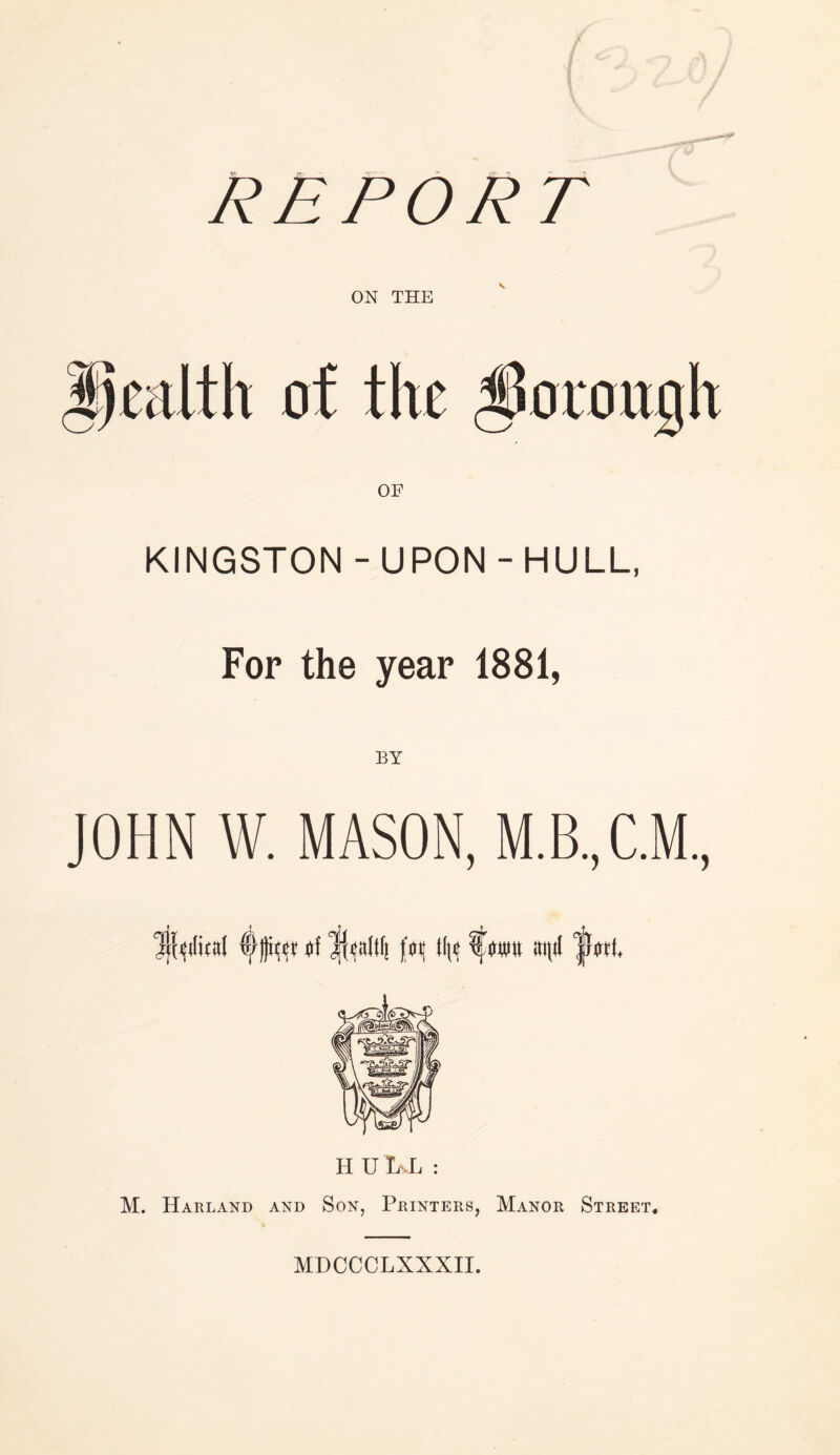 REPORT KINGSTON - UPON - HULL, For the year 1881, JOHN W. MASON, M.B..C.M ij'rdital fW licaltl! f>i[ tin anti H U L-.L : M. Harland and Son, Printers, Manor Street. MDCCCLXXXII.