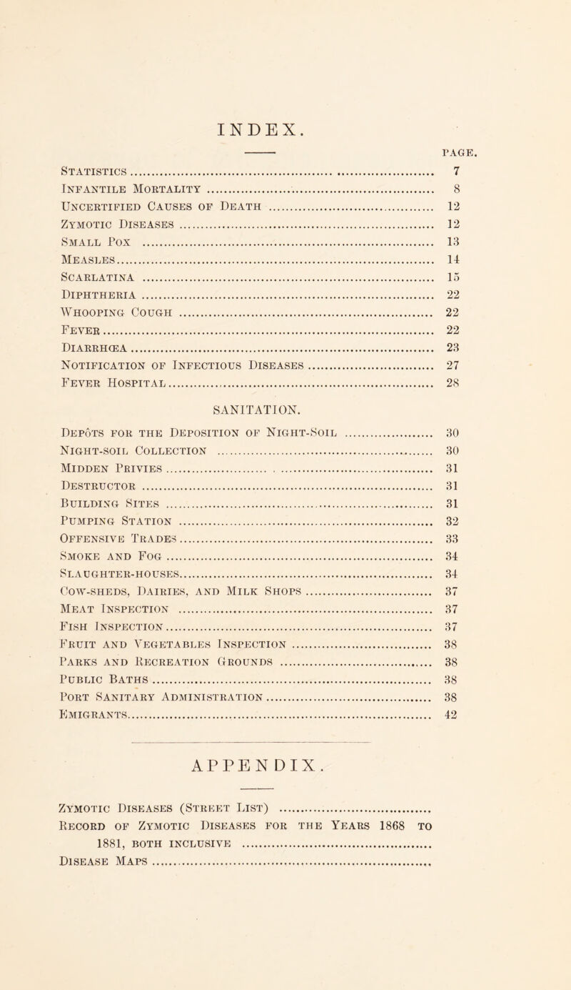 INDEX - PAGE. Statistics. 7 Infantile Mortality . 8 Uncertified Causes of Death . 12 Zymotic Diseases . 12 Small Pox . 13 Measles. 14 Scarlatina . 15 Diphtheria. 22 Whooping Cough . 22 Fever.... 22 Diarrhcea. 23 Notification of Infectious Diseases. 27 Fever Hospital. 28 SANITATION. Depots for the Deposition of Night-Soil . 30 Night-soil Collection . 30 Midden Privies. 31 Destructor . 31 Building Sites . 31 Pumping Station . 32 Offensive Trades. 33 Smoke and Fog. 34 Slaughter-houses. 34 Cow-sheds, Dairies, and Milk Shops. 37 Meat Inspection . 37 Fish Inspection. 37 Fruit and Vegetables Inspection . 38 Parks and Recreation Grounds . 38 Public Baths. 38 Port Sanitary Administration. 38 Emigrants. 42 APPENDIX. Zymotic Diseases (Street List) . Record of Zymotic Diseases for the Years 1868 to 1881, BOTH INCLUSIVE . Disease Maps..