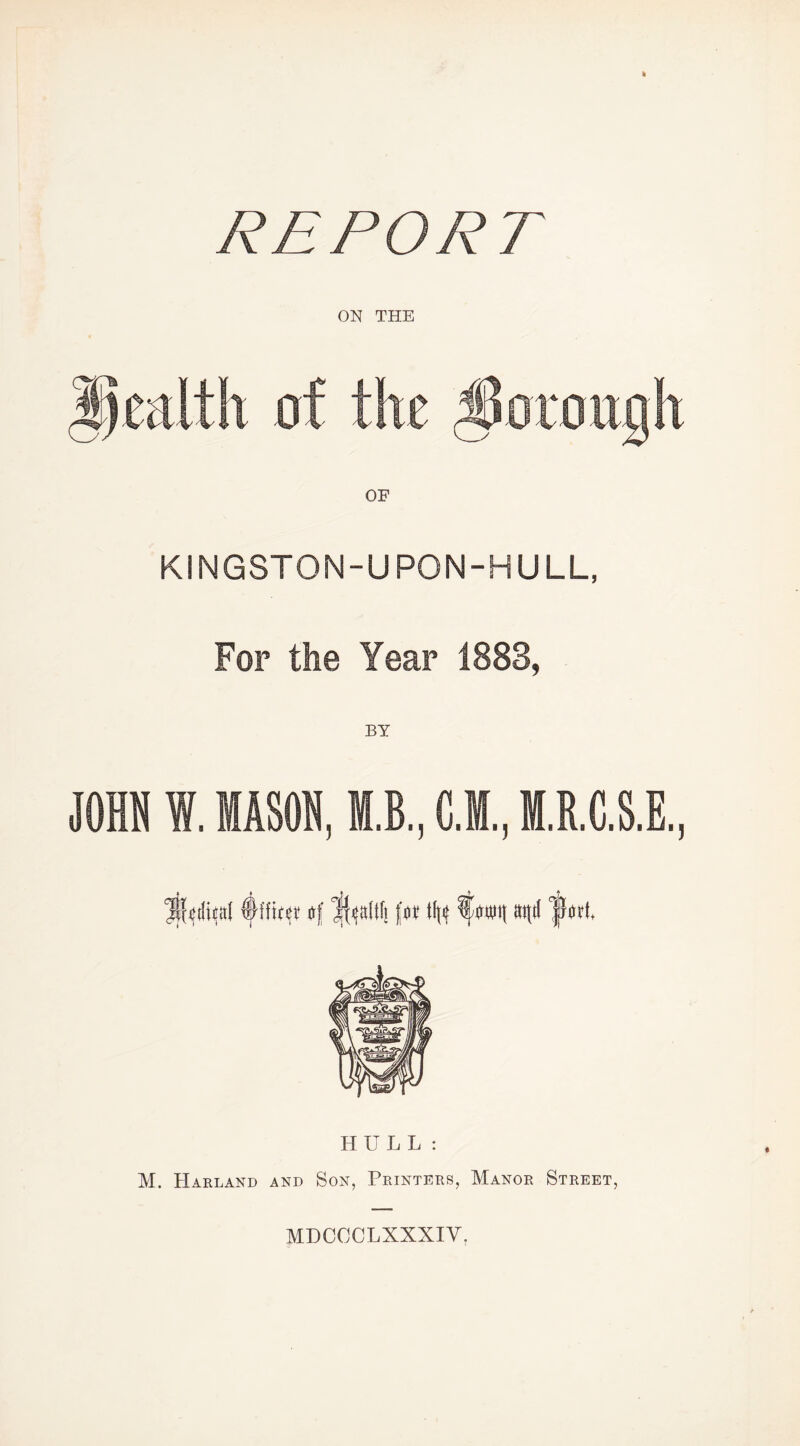 REPORT ON THE KINGSTON-UPON-HULL, For the Year 1883, JOHN W. MASON, M.B., C.M., M.R.C.S.E. HULL : M. Harland and Son, Printers, Manor Street, MDCCCLXXXIV.