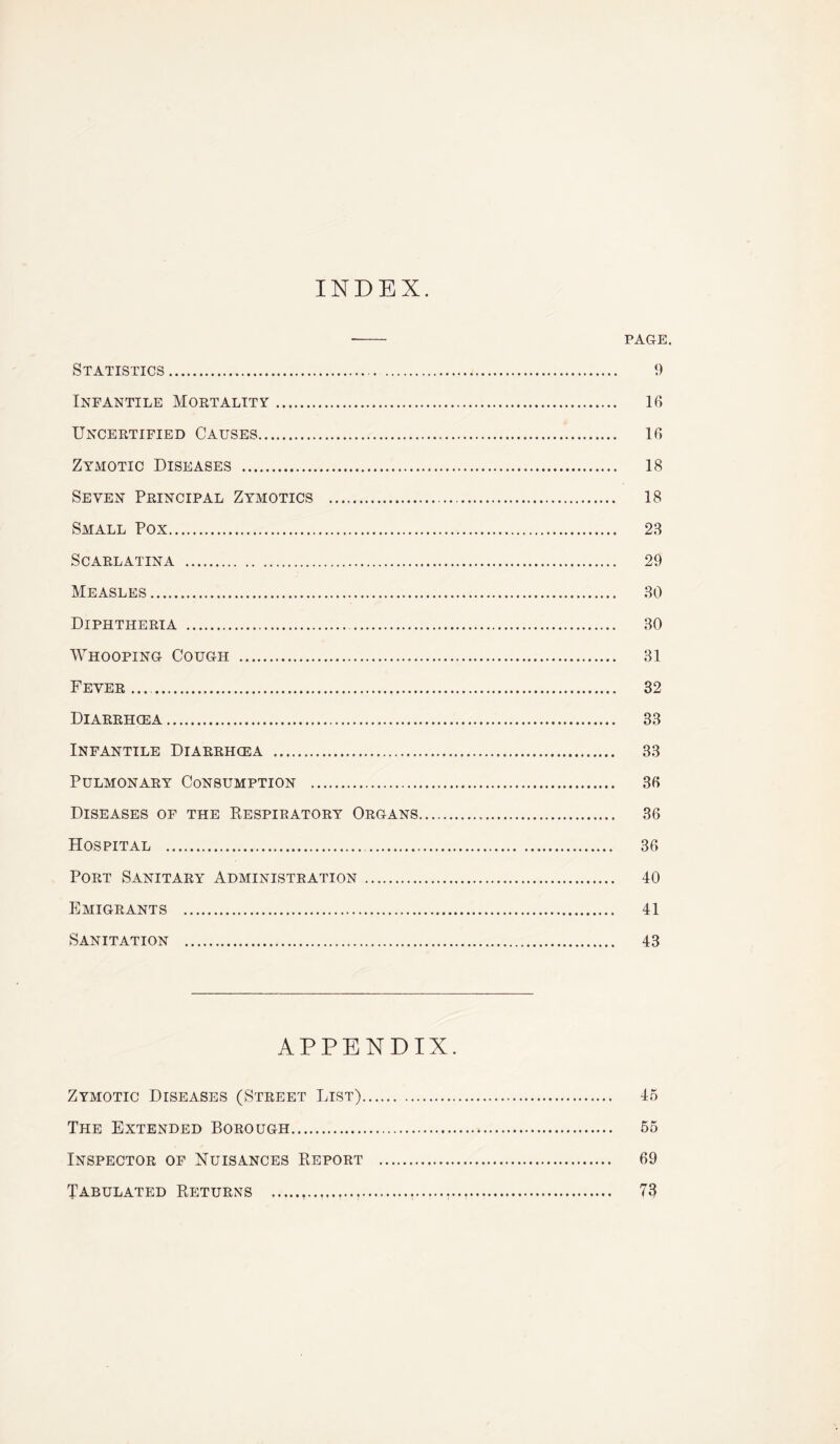 INDEX. -- PAGE. Statistics. 9 Infantile Mortality. 16 Uncertified Causes. 16 Zymotic Diseases . 18 Seven Principal Zymotics . 18 Small Pox. 28 Scarlatina . 29 Measles. 80 Diphtheria . 80 Whooping Cough . 81 Fever.... 32 Diarrhoea. 33 Infantile Diarrhoea . 33 Pulmonary Consumption . 36 Diseases of the Respiratory Organs. 36 Hospital . 36 Port Sanitary Administration. 40 Emigrants . 41 Sanitation . 43 APPENDIX. Zymotic Diseases (Street List). 45 The Extended Borough. 55 Inspector of Nuisances Report . 69 Tabulated Returns ......... 73