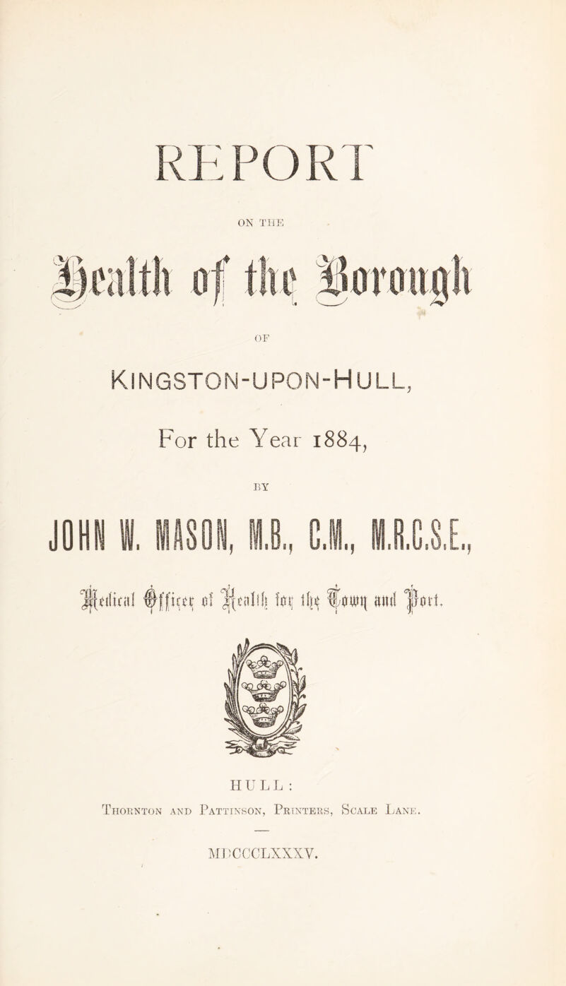 REPORT ON THE OF KlNGSTON-UPON-HULL, For the Year 1884, H ULL: Thornton and Pattinson, Printers, Scale Lane. MPCCCLXXXV.