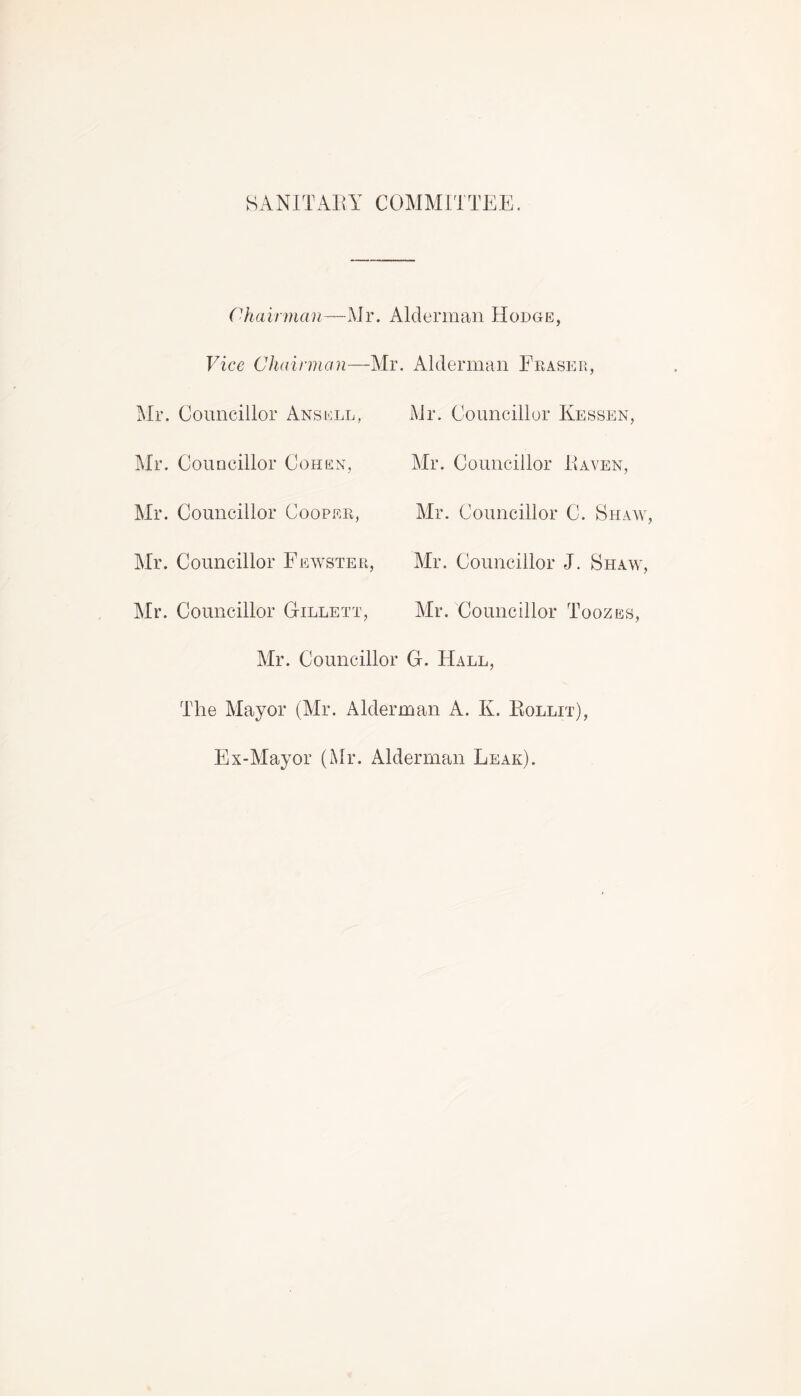 SANITARY COMMITTEE. Chairman—Mr. Alderman Hodge, Vice Chairman—Mr. Alderman Eraser, Mr. Councillor Ansell, Mr. Councillor Cohen, Mr. Councillor Cooper, Mr. Councillor Fewster Mr. Councillor Gillett, Mr. Councillor Kessen, Mr. Councillor Raven, Mr. Councillor C. Shaw, Mr. Councillor J. Shaw, Mr. Councillor Toozes, Mr. Councillor G. Hall, The Mayor (Mr. Alderman A. K. Rollit), Ex-Mayor (Mr. Alderman Leak).