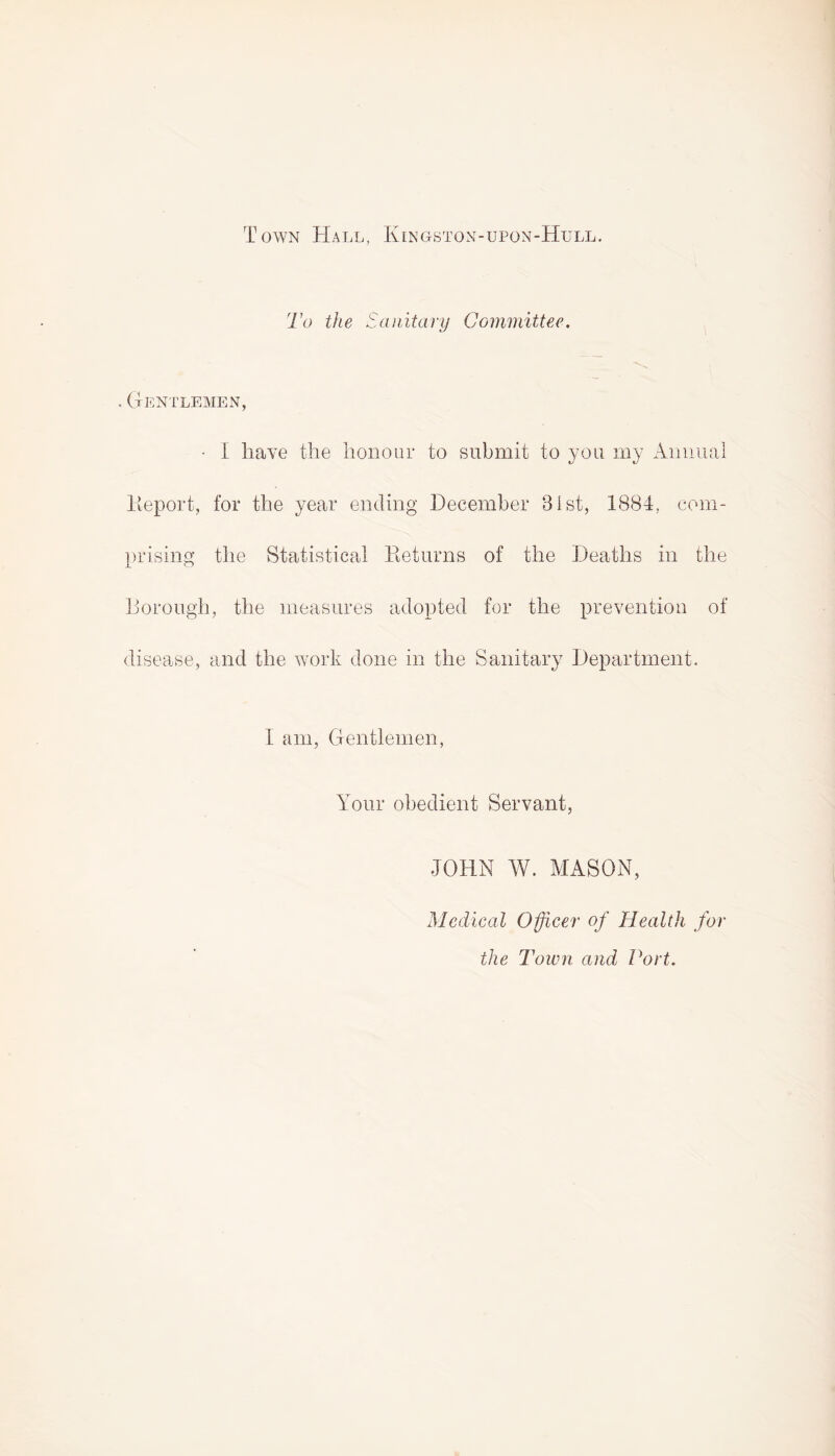 Town Hall, Kingston-upon-Hull. To the Sanitary Committee. . Gentlemen, • I have the honour to submit to you my Annual Deport, for the year ending December 31st, 1884. com¬ prising the Statistical Beturns of the Deaths in the Borough, the measures adopted for the prevention of disease, and the work done in the Sanitary Department. 1 am, Gentlemen, Your obedient Servant, JOHN W. MASON, Medical Officer of Health for the Town and Port.