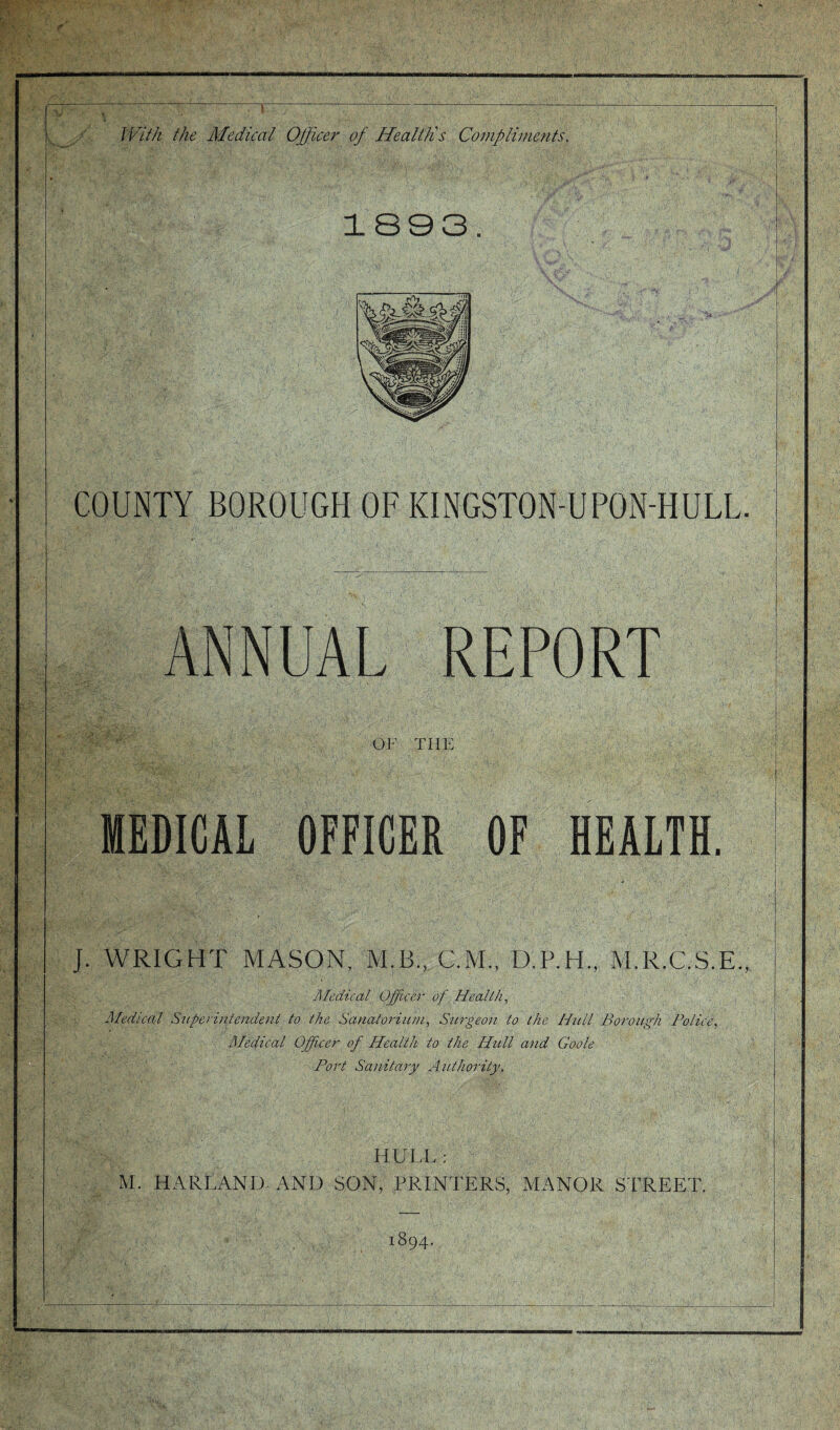 JVif/i the Medical Officer of Health's Conipliinents, 1893. COUNTY BOROUGH OF KINGSTON-UPON-HULL. ANNUAL REPORT OF THE MEDICAL OFFICER OF HEALTH, J. WRIGHT MASON, M.B., C.M., D.P.H., M.R.C.S.E., Medical Officer of Heallh, Medical Snperiniendent to the Sanatorium, Surgeon to the Hull Borough Police, Medical Offcer of Health to the Hull and Goole Port Sanitary Authority. HULL: M. HARLAND, AND SON, PRINTERS, MANOR STREET. 1894.