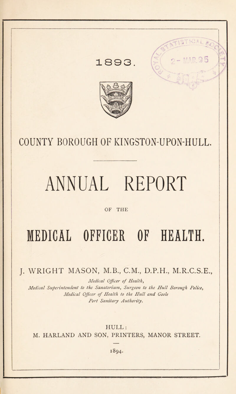 1803. COUNTY BOROUGH OF KINGSTON-UPON-HULL. ANNUAL REPORT OF THE MEDICAL OFFICER OF HEALTH. J. WRIGHT MASON, M.B., C.M., D.P.H., M.R.C.S.E., Medical Officer of Healthy Medical Superintendeyit to the Sanatorium, Stirgeon to the Hull Borough Police, Medical Officer of Health to the Hull and Goole Port Sanitary Atithority. HULL: M. HARLAND AND SON, PRINTERS, MANOR STREET. 1894.