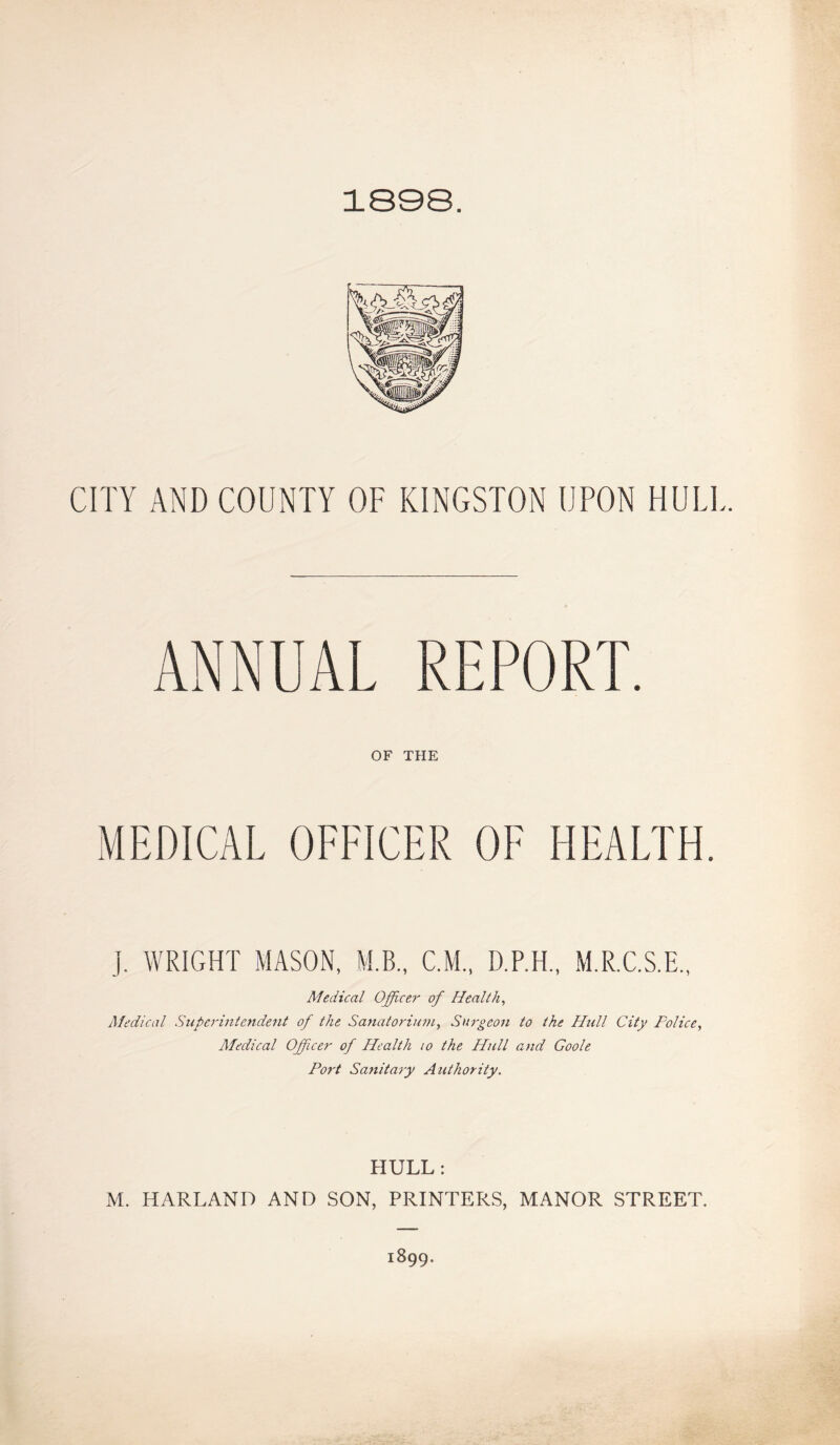 1898. CITY AND COUNTY OF KINGSTON UPON HULI ANNUAL REPORT. OF THE MEDICAL OFFICER OF HEALTH. j. WRIGHT MASON, M.B., C.M., D.P.H., M.R.C.S.E., Medical Officer of Health, Medical Superintendent of the Sanatorium, Surgeon to the Hull City Police, Medical Ofpcer of Health 10 the Hull and Goole Port Sanitary Authority. HULL : M. HARLAND AND SON, PRINTERS, MANOR STREET. 1899.