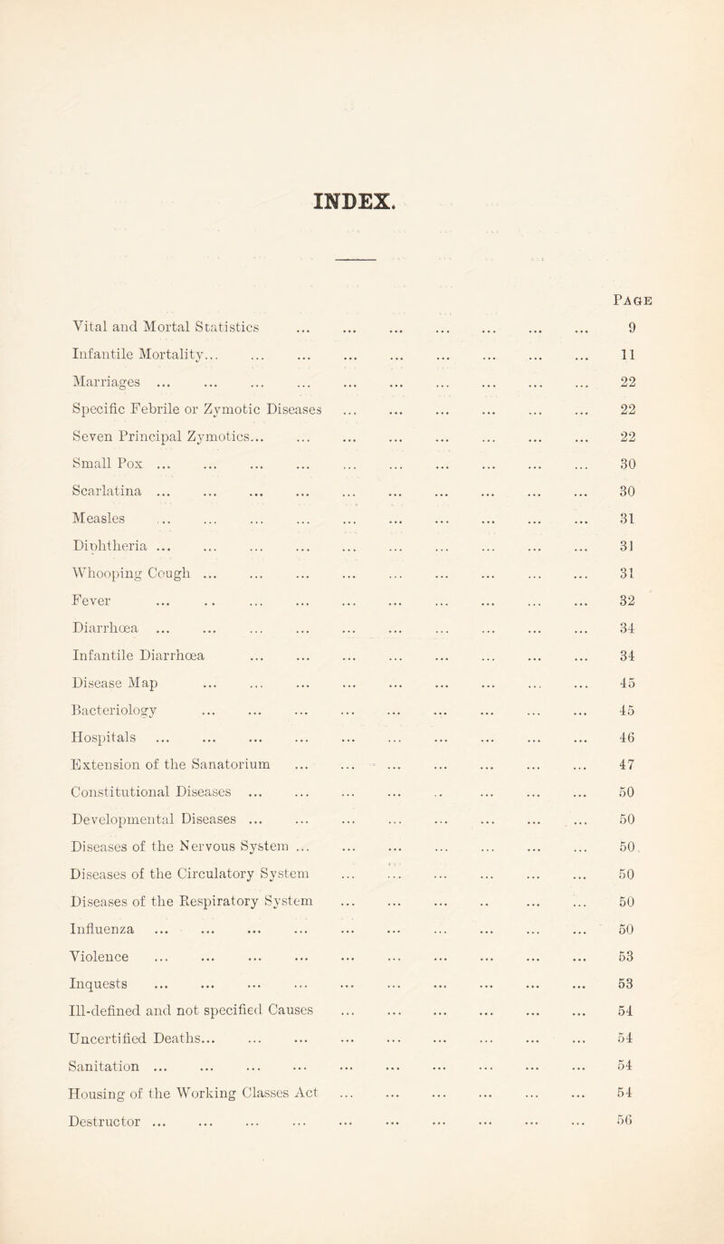 INDEX. Vital and Mortal Statistics Infantile Mortality... Marriages Specific Febrile or Zymotic Diseases Seven Principal Zymotics... Small Pox ... Scarlatina ... Measles Diphtheria ... Whooping Cough ... Fever Diarrhoea Infantile Diarrhoea Disease Map Bacteriology Hospitals Extension of the Sanatorium Constitutional Diseases ... Developmental Diseases ... Diseases of the Nervous System ... Diseases of the Circulatory System Diseases of the Respiratory System Influenza Violence Inquests Ill-defined and not specified Causes Uncertified Deaths... Sanitation ... Housing of the Working Classes Act Destructor ...