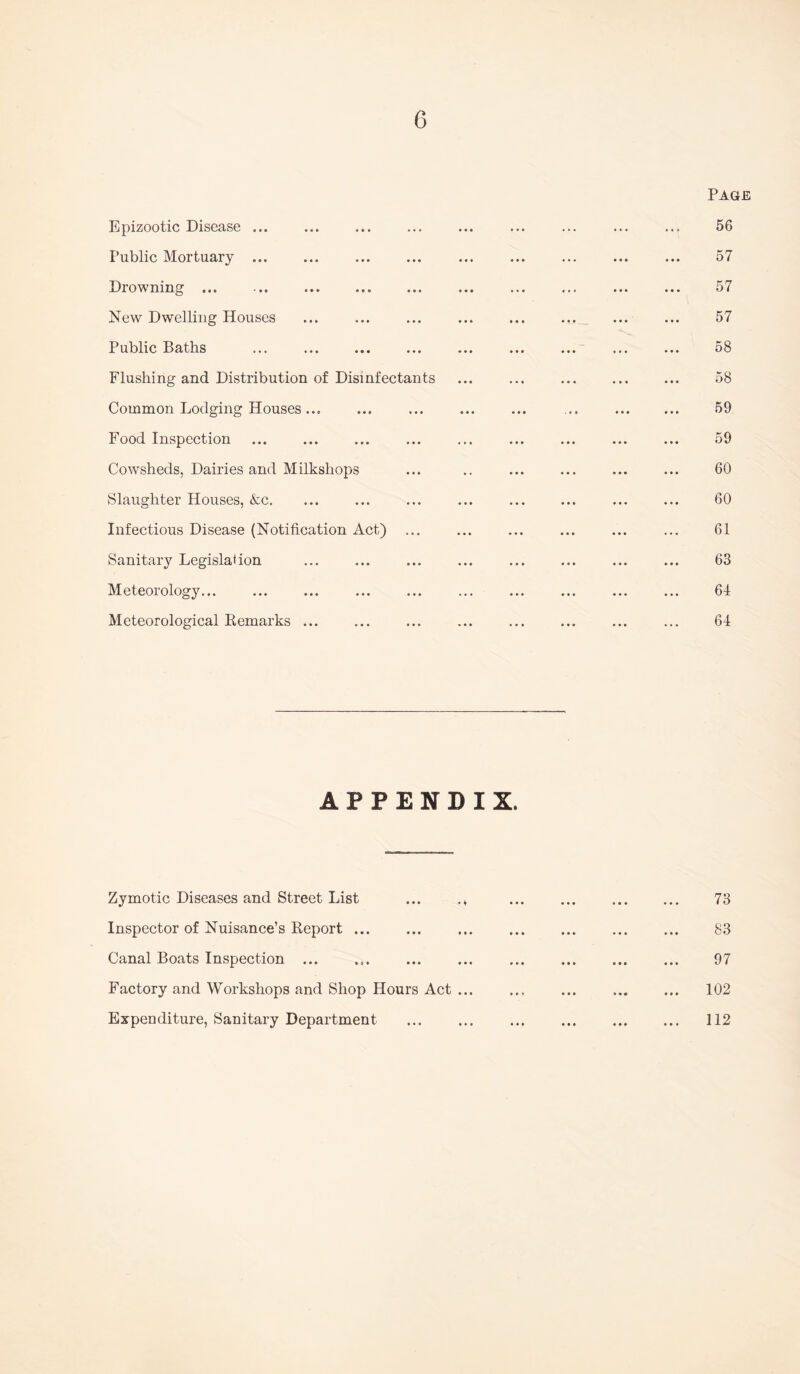 Page Epizootic Disease ... . 56 Public Mortuary ... . 57 Drowning ... . 57 New Dwelling Houses ... . . 57 Public Baths ... . . 58 Flushing and Distribution of Disinfectants . 58 Common Lodging Houses.... . 59 Food Inspection . . 59 Cowsheds, Dairies and Milkshops . 60 Slaughter Houses, &c. . 60 Infectious Disease (Notification Act) . 61 Sanitary Legislation . 63 Meteorology... . 64 Meteorological Remarks ... . 64 APPENDIX. Zymotic Diseases and Street List ... ., 73 • •• ••• ••• It./ Inspector of Nuisance’s Report. • •• ••• S3 Canal Boats Inspection ... 97 • • • e • * ••• * Factory and Workshops and Shop Hours Act. . 102 Expenditure, Sanitary Department . 112