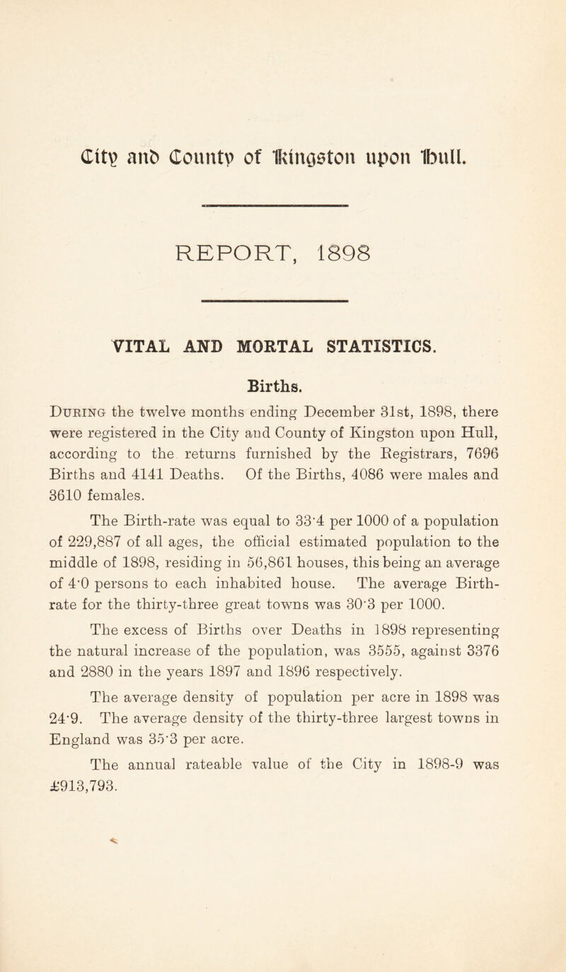 Ctty ant) County of Ikingaton upon Ibttll. REPORT, 1898 VITAL AND MORTAL STATISTICS. Births. During the twelve months ending December 81st, 1898, there were registered in the City and County of Kingston upon Hull, according to the returns furnished by the Registrars, 7696 Births and 4141 Deaths. Of the Births, 4086 were males and 3610 females. The Birth-rate was equal to 33'4 per 1000 of a population of 229,887 of all ages, the official estimated population to the middle of 1898, residing in 56,861 houses, this being an average of 4'0 persons to each inhabited house. The average Birth¬ rate for the thirty-three great towns was 30'3 per 1000. The excess of Births over Deaths in 1898 representing the natural increase of the population, was 3555, against 3376 and 2880 in the years 1897 and 1896 respectively. The average density of population per acre in 1898 was 24‘9. The average density of the thirty-three largest towns in England was 35'3 per acre. The annual rateable value of the City in 1898-9 was £913,793.