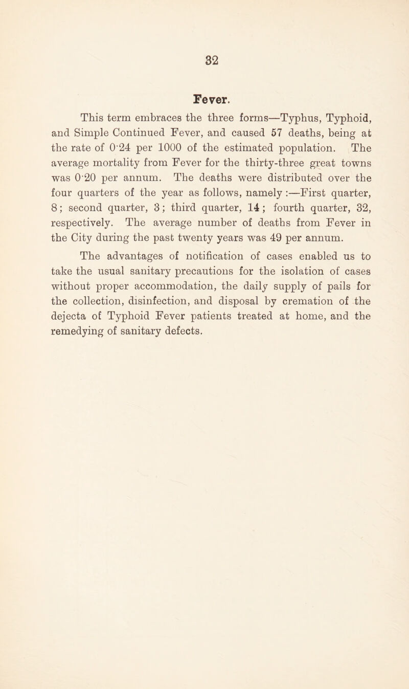 Fever. This term embraces the three forms—Typhus, Typhoid, and Simple Continued Fever, and caused 57 deaths, being at the rate of 024 per 1000 of the estimated population. The average mortality from Fever for the thirty-three great towns was 0'20 per annum. The deaths were distributed over the four quarters of the year as follows, namely :—First quarter, 8; second quarter, 3; third quarter, 14 ; fourth quarter, 32, respectively. The average number of deaths from Fever in the City during the past twenty years was 49 per annum. The advantages of notification of cases enabled us to take the usual sanitary precautions for the isolation of cases without proper accommodation, the daily supply of pails for the collection, disinfection, and disposal by cremation of the dejecta of Typhoid Fever patients treated at home, and the remedying of sanitary defects.