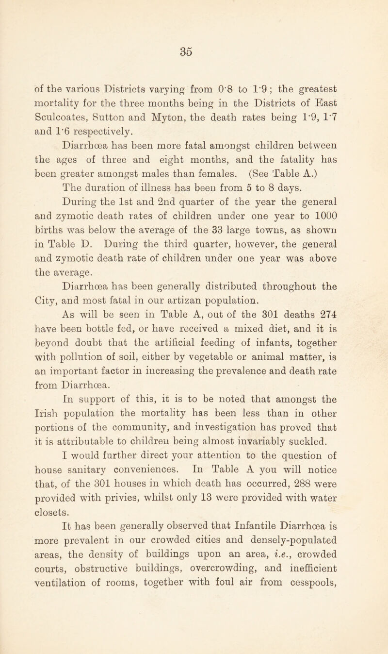 of the various Districts varying from 0'8 to 1*9; the greatest mortality for the three months being in the Districts of East Sculcoates, Sutton and Myton, the death rates being 1*9, 1*7 and 1*6 respectively. Diarrhoea has been more fatal amongst children between the ages of three and eight months, and the fatality has been greater amongst males than females. (See Table A.) The duration of illness has been from 5 to 8 days. During the 1st and 2nd quarter of the year the general and zymotic death rates of children under one year to 1000 births was below the average of the 33 large towns, as shown in Table D. During the third quarter, however, the general and zymotic death rate of children under one year was above the average. Diarrhoea has been generally distributed throughout the City, and most fatal in our artizan population. As will be seen in Table A, out of the 301 deaths 274 have been bottle fed, or have received a mixed diet, and it is beyond doubt that the artificial feeding of infants, together with pollution of soil, either by vegetable or animal matter, is an important factor in increasing the prevalence and death rate from Diarrhoea. In support of this, it is to be noted that amongst the Irish population the mortality has been less than in other portions of the community, and investigation has proved that it is attributable to children being almost invariably suckled. I would further direct your attention to the question of house sanitary conveniences. In Table A you will notice that, of the 301 houses in which death has occurred, 288 were provided with privies, whilst only 13 were provided with water closets. It has been generally observed that Infantile Diarrhoea is more prevalent in our crowded cities and densely-populated areas, the density of buildings upon an area, i.e., crowded courts, obstructive buildings, overcrowding, and inefficient ventilation of rooms, together with foul air from cesspools,