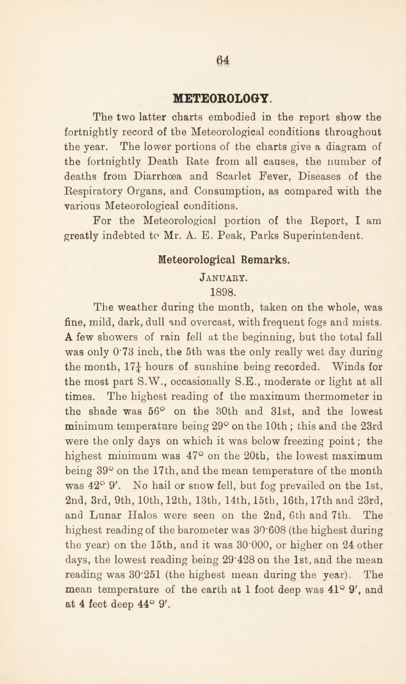 METEOROLOGY. The two latter charts embodied in the report show the fortnightly record of the Meteorological conditions throughout the year. The lower portions of the charts give a diagram of the fortnightly Death Rate from all causes, the number of deaths from Diarrhoea and Scarlet Fever, Diseases of the Respiratory Organs, and Consumption, as compared with the various Meteorological conditions. For the Meteorological portion of the Report, I am greatly indebted to Mr. A. E. Peak, Parks Superintendent. Meteorological Remarks. January. 1898. The weather during the month, taken on the whole, was fine, mild, dark, dull and overcast, with frequent fogs and mists. A few showers of rain fell at the beginning, but the total fall was only 0*73 inch, the 5th was the only really wet day during the month, 17J hours of sunshine being recorded. Winds for the most part S.W., occasionally S.E., moderate or light at all times. The highest reading of the maximum thermometer in the shade was 56° on the 30th and 31st, and the lowest minimum temperature being 29° on the 10th ; this and the 23rd were the only days on which it was below freezing point; the highest minimum was 47° on the 20th, the lowest maximum being 39° on the 17th, and the mean temperature of the month was 42° 9'. No hail or snow fell, but fog prevailed on the 1st, 2nd, 3rd, 9th, 10th, 12th, 13th, 14th, 15th, 16th, 17th and 23rd, and Lunar Halos were seen on the 2nd, 6th and 7th. The highest reading of the barometer was 30*608 (the highest during the year) on the 15th, and it was 30’000, or higher on 24 other days, the lowest reading being 29'428 on the 1st, and the mean reading was 30*251 (the highest mean during the year). The mean temperature of the earth at 1 foot deep was 41° 9', and at 4 feet deep 44° 9'.