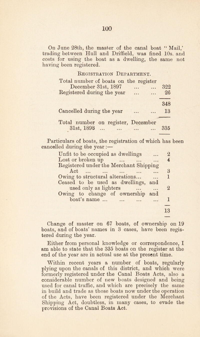 On June 28th, the master of the canal boat “ Mail,’ trading between Hull and Driffield, was fined 10s. and costs for using the boat as a dwelling, the same not having been registered. Registration Department. Total number of boats on the register December 31st, 1897 ... ... 322 Registered during the year ... ... 26 348 Cancelled during the year ... ... 13 Total number on register, December 31st, 1898 ... 335 Particulars of boats, the registration of which has been cancelled during the year :—- Unfit to be occupied as dwellings ... 2 Lost or broken up ... ... ... 4 Registered under the Merchant Shipping Xxv U ••• ••• ••• ••• U Owing to structural alterations... ... 1 Ceased to be used as dwellings, and used only as lighters ... ... 2 Owing to change of ownership and boat’s name ... ... ... ... 1 13 Change of master on 67 boats, of ownership on 19 boats, and of boats’ names in 3 cases, have been regis¬ tered during the year. Either from personal knowledge or correspondence, I am able to state that the 335 boats on the register at the end of the year are in actual use at the present time. Within recent years a number of boats, regularly plying upon the canals of this district, and which were formerly registered under the Canal Boats Acts, also a considerable number of new boats designed and being used for canal traffic, and which are precisely the same in build and trade as those boats now under the operation of the Acts, have been registered under the Merchant Shipping Act, doubtless, in many cases, to evade the provisions of the Canal Boats Act.