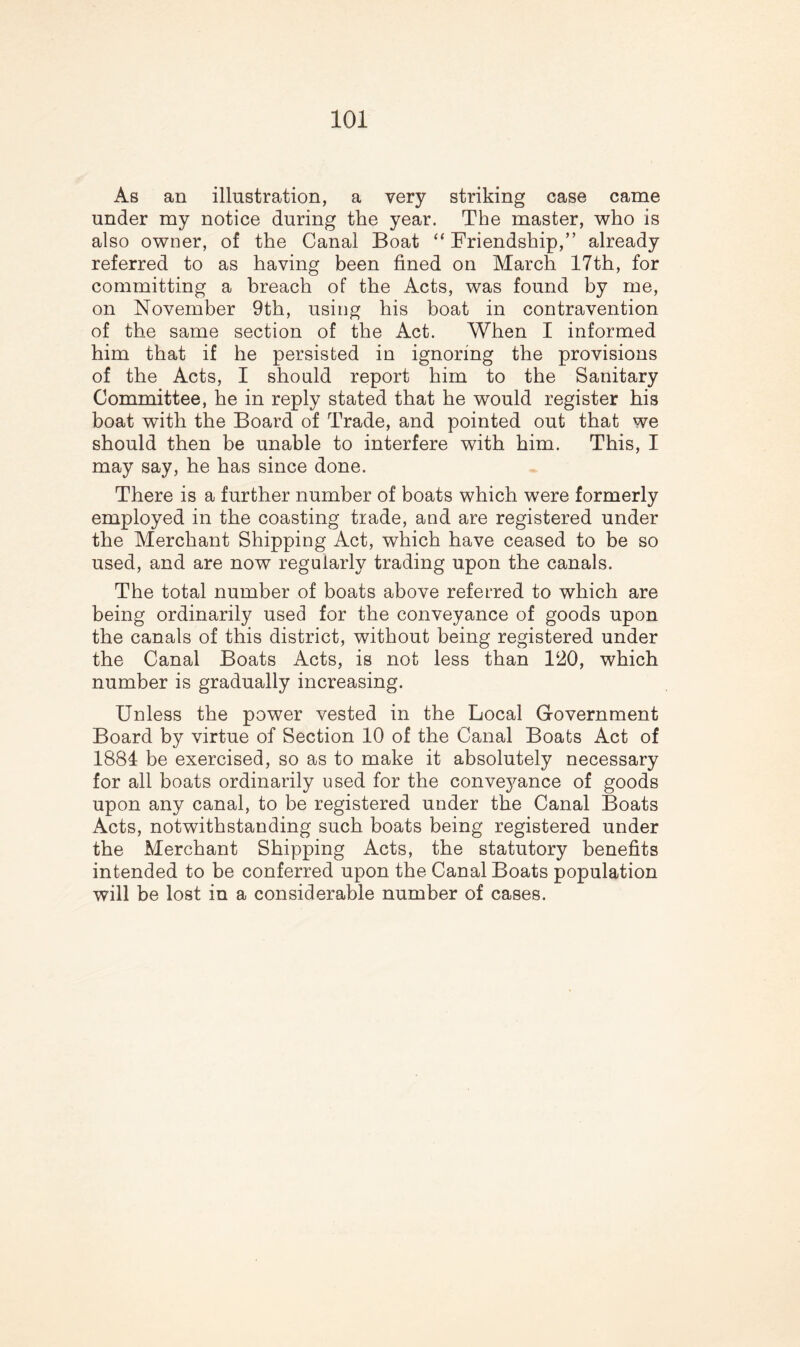 As an illustration, a very striking case came under my notice during the year. The master, who is also owner, of the Canal Boat “ Friendship,” already referred to as having been fined on March 17th, for committing a breach of the Acts, was found by me, on November 9th, using his boat in contravention of the same section of the Act. When I informed him that if he persisted in ignoring the provisions of the Acts, I should report him to the Sanitary Committee, he in reply stated that he would register his boat with the Board of Trade, and pointed out that we should then be unable to interfere with him. This, I may say, he has since done. There is a further number of boats which were formerly employed in the coasting trade, and are registered under the Merchant Shipping Act, which have ceased to be so used, and are now regularly trading upon the canals. The total number of boats above referred to which are being ordinarily used for the conveyance of goods upon the canals of this district, without being registered under the Canal Boats Acts, is not less than 120, which number is gradually increasing. Unless the power vested in the Local Government Board by virtue of Section 10 of the Canal Boats Act of 1884 be exercised, so as to make it absolutely necessary for all boats ordinarily used for the convej^ance of goods upon any canal, to be registered under the Canal Boats Acts, notwithstanding such boats being registered under the Merchant Shipping Acts, the statutory benefits intended to be conferred upon the Canal Boats population will be lost in a considerable number of cases.