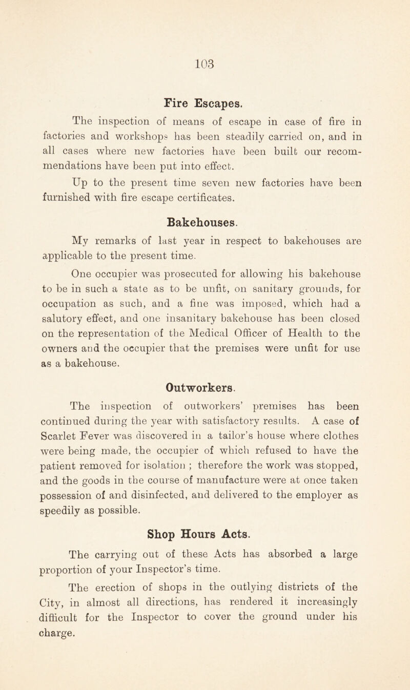 Fire Escapes. The inspection of means of escape in case of fire in factories and workshops has been steadily carried on, and in all cases where new factories have been built our recom¬ mendations have been put into effect. Up to the present time seven new factories have been furnished with fire escape certificates. Bakehouses. My remarks of last year in respect to bakehouses are applicable to the present time. One occupier was prosecuted for allowing his bakehouse to he in such a state as to be unfit, on sanitary grounds, for occupation as such, and a fine was imposed, which had a salutory effect, and one insanitary bakehouse has been closed on the representation of the Medical Officer of Health to the owners and the occupier that the premises were unfit for use as a bakehouse. Outworkers. The inspection of outworkers’ premises has been continued during the year with satisfactory results. A case of Scarlet Fever was discovered in a tailor’s house where clothes were being made, the occupier of which refused to have the patient removed for isolation ; therefore the work was stopped, and the goods in the course of manufacture were at once taken possession of and disinfected, and delivered to the employer as speedily as possible. Shop Hours Acts. The carrying out of these Acts has absorbed a large proportion of your Inspector’s time. The erection of shops in the outlying districts of the City, in almost all directions, has rendered it increasingly difficult for the Inspector to cover the ground under his charge.