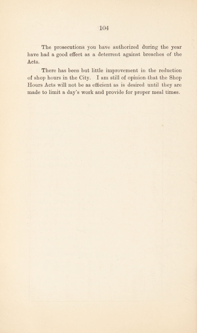 The prosecutions you have authorized during the year have had a good effect as a deterrent against breaches of the Acts. There has been but little improvement in the reduction of shop hours in the City. I am still of opinion that the Shop Hours Acts will not be as efficient as is desired until they are made to limit a day’s work and provide for proper meal times.
