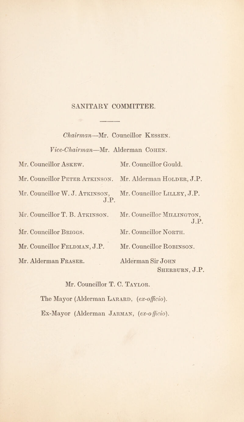 SANITARY COMMITTEE. Chairman—Mr. Councillor Kessen. Vice-Chairman—Mr. Alderman Cohen. Mr. Councillor Askew. Mr. Councillor Petek Atkinson. Mr. Councillor W. J. Atkinson, J.P. Mr. Councillor T. B. Atkinson. Mr. Councillor Briggs. Mr. Councillor Feldman, J.P. Mr. Alderman Fraser. Mr. Councillor Gould. Mr. Alderman Holder, J.P. Mr. Councillor Lilley, J.P. Mr. Councillor Millington, J.P. Mr. Councillor North. Mr. Councillor Robinson. Alderman Sir John Sherburn, J.P. Mr. Councillor T. C. Taylor. The Mayor (Alderman Larard, (ex-officio). Ex-Mayor (Alderman Jarman, (ex-officio).