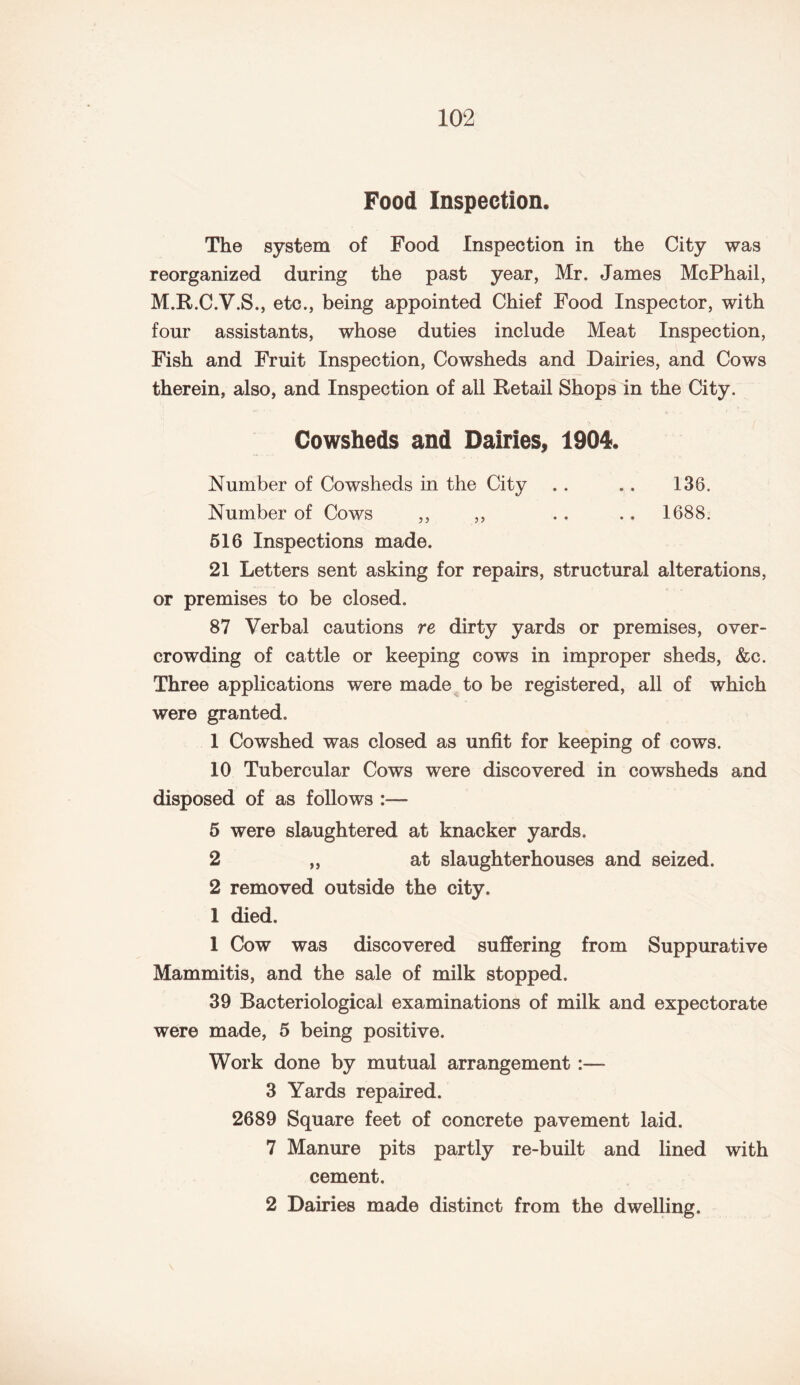 Food Inspection, The system of Food Inspection in the City was reorganized during the past year, Mr. James McPhail, M.R.C.V.S., etc., being appointed Chief Food Inspector, with four assistants, whose duties include Meat Inspection, Fish and Fruit Inspection, Cowsheds and Dairies, and Cows therein, also, and Inspection of all Retail Shops in the City. Cowsheds and Dairies, 1904, Number of Cowsheds in the City . . .. 138. Number of Cows ,, ,, .. .. 1688. 516 Inspections made. 21 Letters sent asking for repairs, structural alterations, or premises to be closed. 87 Verbal cautions re dirty yards or premises, over¬ crowding of cattle or keeping cows in improper sheds, &c. Three applications were made to be registered, all of which were granted. 1 Cowshed was closed as unfit for keeping of cows. 10 Tubercular Cows were discovered in cowsheds and disposed of as follows 5 were slaughtered at knacker yards. 2 „ at slaughterhouses and seized. 2 removed outside the city. 1 died. 1 Cow was discovered suffering from Suppurative Mammitis, and the sale of milk stopped. 39 Bacteriological examinations of milk and expectorate were made, 5 being positive. Work done by mutual arrangement :— 3 Yards repaired. 2689 Square feet of concrete pavement laid. 7 Manure pits partly re-built and lined with cement. 2 Dairies made distinct from the dwelling.