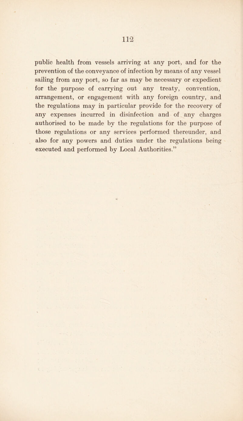 public health from vessels arriving at any port, and for the prevention of the conveyance of infection by means of any vessel sailing from any port, so far as may be necessary or expedient for the purpose of carrying out any treaty, convention, arrangement, or engagement with any foreign country, and the regulations may in particular provide for the recovery of any expenses incurred in disinfection and of any charges authorised to be made by the regulations for the purpose of those regulations or any services performed thereunder, and also for any powers and duties under the regulations being executed and performed by Local Authorities.”