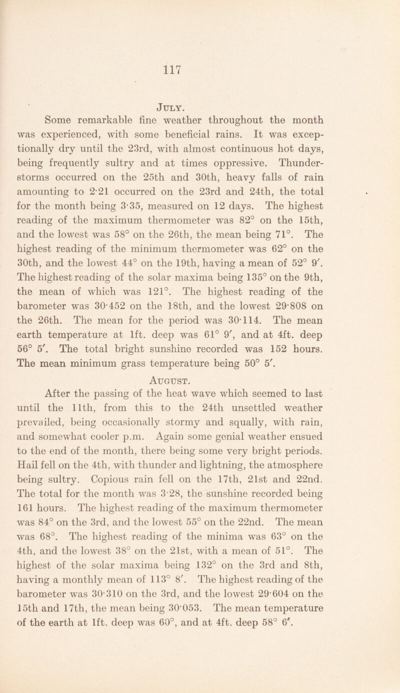 July. Some remarkable fine weather throughout the month was experienced, with some beneficial rains. It was excep¬ tionally dry until the 23rd, with almost continuous hot days, being frequently sultry and at times oppressive. Thunder¬ storms occurred on the 25th and 30th, heavy falls of rain amounting to 2-21 occurred on the 23rd and 24th, the total for the month being 3-35, measured on 12 days. The highest reading of the maximum thermometer was 82° on the 15th, and the lowest was 58° on the 26th, the mean being 71°. The highest reading of the minimum thermometer was 62° on the 30th, and the lowest 44° on the 19th, having a mean of 52° 9k The highest reading of the solar maxima being 135° on the 9th, the mean of which was 121°. The highest reading of the barometer was 30*452 on the 18th, and the lowest 29*808 on the 26th. The mean for the period was 30*114. The mean earth temperature at 1ft. deep was 61° 9', and at 4ft. deep 56° 5'. The total bright sunshine recorded was 152 hours. The mean minimum grass temperature being 50° 5'. August. After the passing of the heat wave which seemed to last until the 11th, from this to the 24th unsettled weather prevailed, being occasionally stormy and squally, with rain, and somewhat cooler p.m. Again some genial weather ensued to the end of the month, there being some very bright periods. Hail fell on the 4th, with thunder and lightning, the atmosphere being sultry. Copious rain fell on the 17th, 21st and 22nd. The total for the month was 3*28, the sunshine recorded being 161 hours. The highest reading of the maximum thermometer was 84° on the 3rd, and the lowest 55° on the 22nd. The mean was 68°. The highest reading of the minima was 63° on the 4th, and the lowest 38° on the 21st, with a mean of 51°. The highest of the solar maxima being 132° on the 3rd and 8th, having a monthly mean of 113° 8'. The highest reading of the barometer was 30*310 on the 3rd, and the lowest 29*604 on the 15th and 17th, the mean being 30*053. The mean temperature of the earth at 1ft. deep was 60°, and at 4ft. deep 58° 6*.