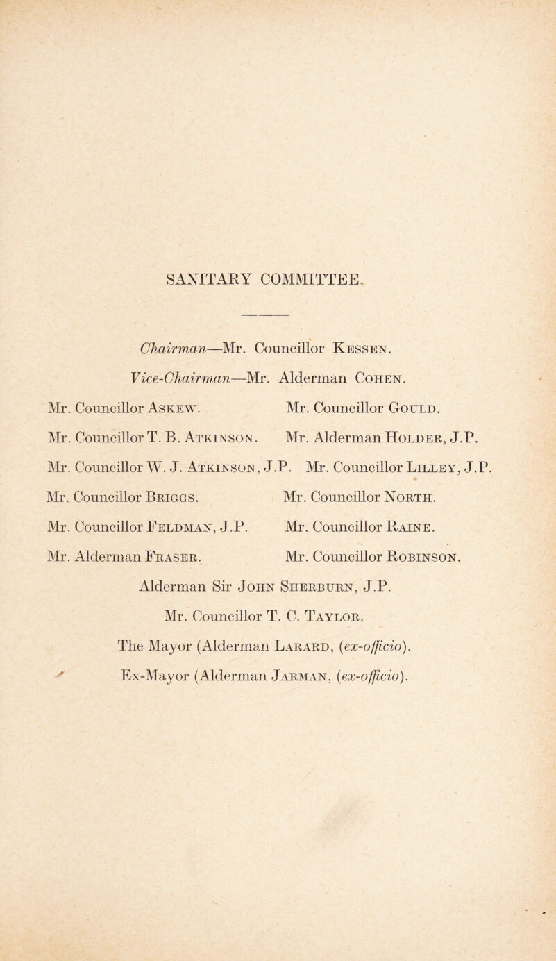 SANITARY COMMITTEE. Chairman—Mr. Councillor Kessen. Vice-Chairman—Mr. Alderman Cohen. Mr. Councillor Askew. Mr. Councillor Gould. Mr. Councillor T. B. Atkinson. Mr. Alderman Holder, J.P. Mr. Councillor W. J. Atkinson, J.P. Mr. Councillor Lilley, J.P. Mr. Councillor Briggs. Mr. Councillor North. Mr. Councillor Feldman, J.P. Mr. Councillor Raine. Mr. Alderman Fraser. Mr. Councillor Robinson. Alderman Sir John Sherburn, J.P. Mr. Councillor T. C. Taylor. The Mayor (Alderman Larard, (ex-officio). Ex-Mayor (Alderman Jarman, (ex-officio).