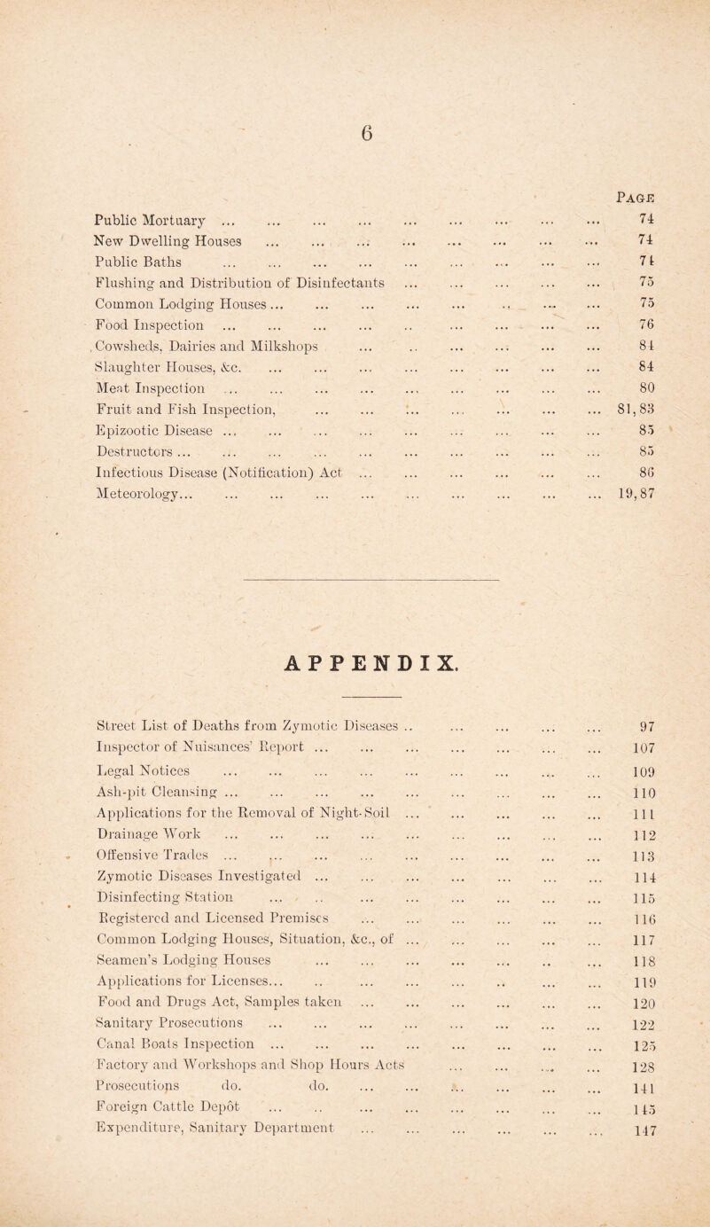 Page Public Mortuary ... ... ... ... ... ... ... ... ... 74 New Dwelling Houses ... ... ... ... . ... ... 74 Public Baths ... ... ... ... ... ... ... ... ••• 7I Flushing and Distribution of Disinfectants ... ... ... ... ... 75 Common Lodging Houses... ... ... ... ... .. ... ... 75 Food Inspection ... ... ... ... .. ... ... ... ... 76 ,Cowsheds, Dairies and Milkshops ... .. ... ... ... ... 84 Slaughter Houses, &c. ... ... ... ... ... ... ... ... 84 Meat Inspection ... ... ... ... ... ... ... ... ... 80 Fruit and Fish Inspection, ... ... :.. ... ... ... ... 81,88 Epizootic Disease ... ... ... ... ... ... ... ... ... 85 Destructors ... ... ... ... ... ... ... ... ... ... 85 Infectious Disease (Notification) Act ... ... ... ... ... ... 86 Meteorology... ... ... ... ... ... ... ... ... ... 19,87 APPENDIX. Street List of Deaths from Zymotic Diseases .. ... ... ... ... 97 Inspector of Nuisances’Report ... ... ... ... ... ... ... 107 Legal Notices ... ... ... ... ... ... ... ... ... 109 Ash-pit Cleansing ... ... ... ... ... ... ... ... ... HQ Applications for the Removal of Night-Soil ... ... ... ... ... ill Drainage Work ... ... ... ... ... ... ... ... ... 112 Offensive Trades ... ... ... ... ... ... ... ... ... 113 Zymotic Diseases Investigated ... ... ... ... ... ... ... 114 Disinfecting Station ... .. ... ... ... ... ... ... 115 Registered and Licensed Premises ... ... ... ... ... ... 116 Common Lodging Houses, Situation, &c., of ... ... ... ... ... 117 Seamen’s Lodging Houses ... ... ... ... .,. .. ... 118 Applications for Licenses... .. ... ... ... .. ... ... 119 Food and Drugs Act, Samples taken ... ... ... ... ... ... 120 Sanitary Prosecutions ... ... ... ... ... ... ... ... 122 Canal Boats Inspection ... ... ... ... ... ... ... ... 125 Factory and Workshops and Shop Hours Acts ... ... .... ... 128 Prosecutiops do. do. ... ... ... ... ... ... 141 Foreign Cattle Depot ... .. ... ... ... ... ... ... 445 Expenditure, Sanitary Department ... ... ... ... ... ... 447