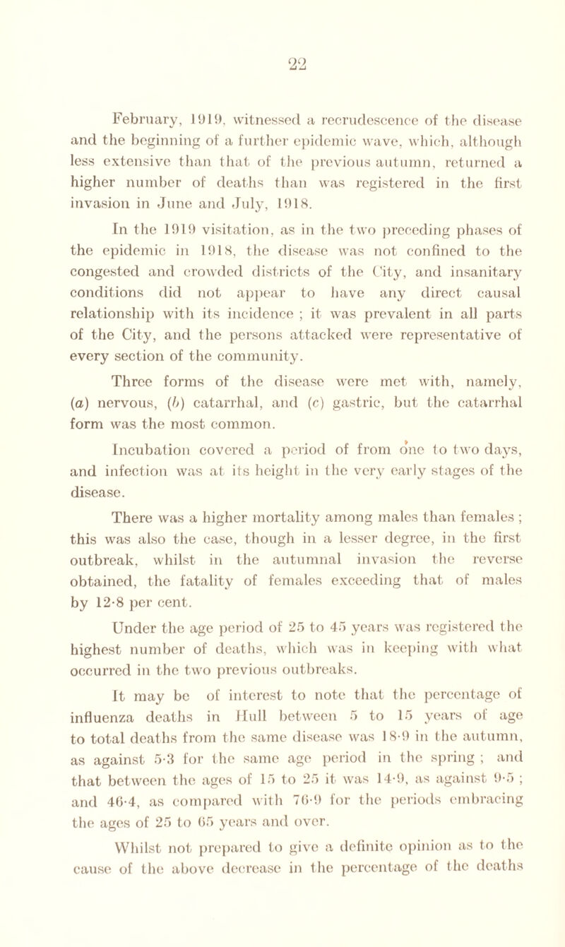 and the beginning of a further epidemic wave, which, although less extensive than that of the previous autumn, returned a higher number of deaths than was registered in the first invasion in June and July, 1918. In the 1919 visitation, as in the two preceding phases of the epidemic in 1918, the disease was not confined to the congested and crowded districts of the City, and insanitary conditions did not appear to have any direct causal relationship with its incidence ; it was prevalent in all parts of the City, and the persons attacked were representative of every section of the community. Three forms of the disease were met with, namely, (a) nervous, (/>) catarrhal, and (c) gastric, but the catarrhal form was the most common. Incubation covered a period of from one to two days, and infection was at its height in the very early stages of the disease. There was a higher mortality among males than females ; this was also the case, though in a lesser degree, in the first- outbreak, whilst in the autumnal invasion the reverse obtained, the fatality of females exceeding that of males by 12-8 per cent. Under the age period of 25 to 45 years was registered the highest number of deaths, which was in keeping with what occurred in the two previous outbreaks. It may be of interest to note that the percentage of influenza deaths in Hull between 5 to 15 years of age to total deaths from the same disease was 18-9 in the autumn, as against 5-3 for the same age period in the spring ; and that between the ages of 15 to 25 it was 14-9, as against 9-5 ; and 40-4, as compared with 76-9 for the periods embracing the ages of 25 to 05 years and over. Whilst not prepared to give a definite opinion as to the cause of the above decrease in the percentage of the deaths